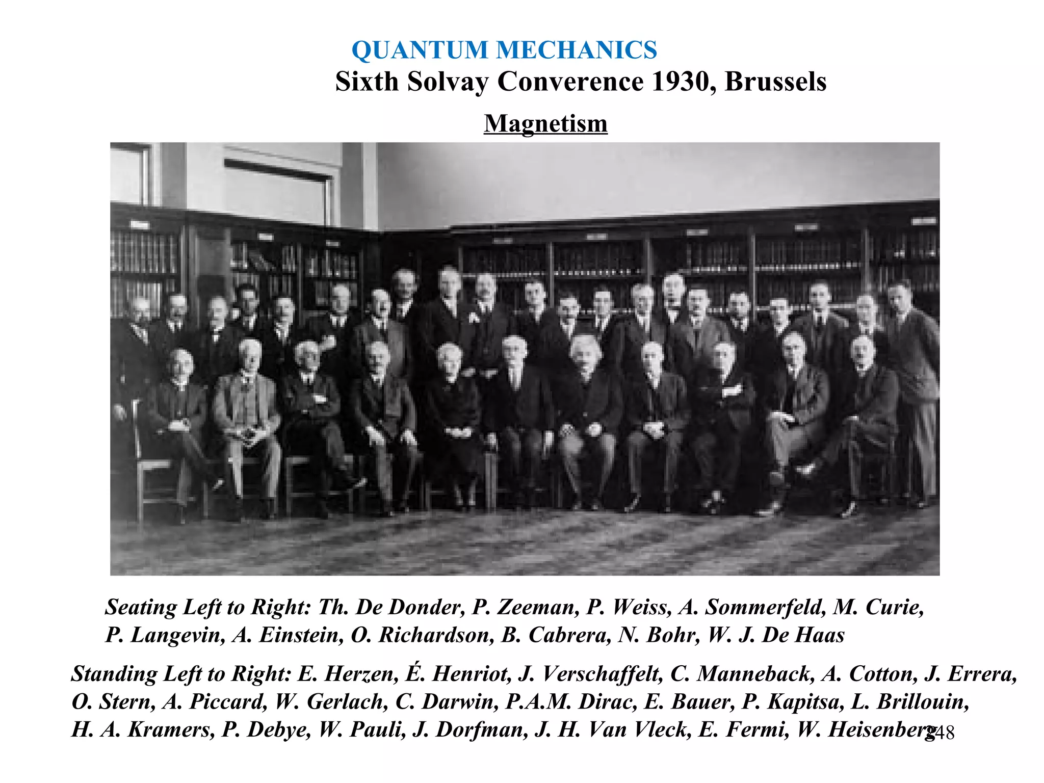 Sixth Solvay Converence 1930, Brussels
Magnetism
Seating Left to Right: Th. De Donder, P. Zeeman, P. Weiss, A. Sommerfeld, M. Curie,
P. Langevin, A. Einstein, O. Richardson, B. Cabrera, N. Bohr, W. J. De Haas
Standing Left to Right: E. Herzen, É. Henriot, J. Verschaffelt, C. Manneback, A. Cotton, J. Errera,
O. Stern, A. Piccard, W. Gerlach, C. Darwin, P.A.M. Dirac, E. Bauer, P. Kapitsa, L. Brillouin,
H. A. Kramers, P. Debye, W. Pauli, J. Dorfman, J. H. Van Vleck, E. Fermi, W. Heisenberg248
QUANTUM MECHANICS
 