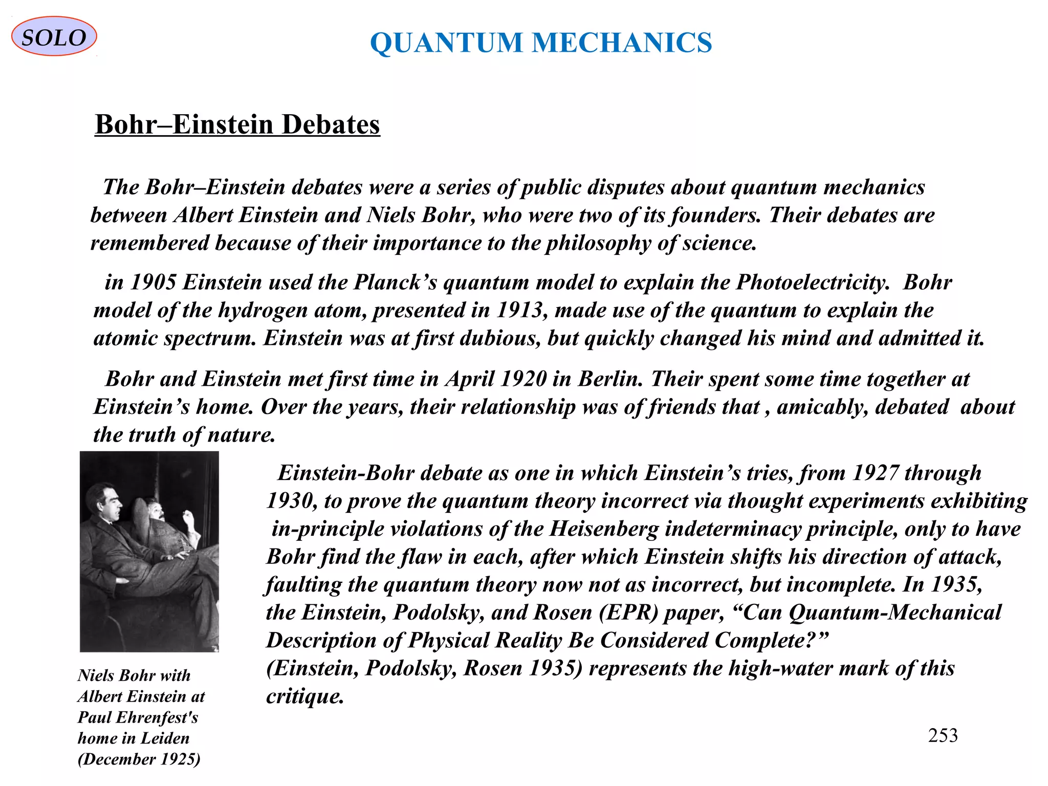 Bohr–Einstein Debates
The Bohr–Einstein debates were a series of public disputes about quantum mechanics
between Albert Einstein and Niels Bohr, who were two of its founders. Their debates are
remembered because of their importance to the philosophy of science.
Niels Bohr with
Albert Einstein at
Paul Ehrenfest's
home in Leiden
(December 1925)
in 1905 Einstein used the Planck’s quantum model to explain the Photoelectricity. Bohr
model of the hydrogen atom, presented in 1913, made use of the quantum to explain the
atomic spectrum. Einstein was at first dubious, but quickly changed his mind and admitted it.
Bohr and Einstein met first time in April 1920 in Berlin. Their spent some time together at
Einstein’s home. Over the years, their relationship was of friends that , amicably, debated about
the truth of nature.
Einstein-Bohr debate as one in which Einstein’s tries, from 1927 through
1930, to prove the quantum theory incorrect via thought experiments exhibiting
in-principle violations of the Heisenberg indeterminacy principle, only to have
Bohr find the flaw in each, after which Einstein shifts his direction of attack,
faulting the quantum theory now not as incorrect, but incomplete. In 1935,
the Einstein, Podolsky, and Rosen (EPR) paper, “Can Quantum-Mechanical
Description of Physical Reality Be Considered Complete?”
(Einstein, Podolsky, Rosen 1935) represents the high-water mark of this
critique.
SOLO QUANTUM MECHANICS
253
 