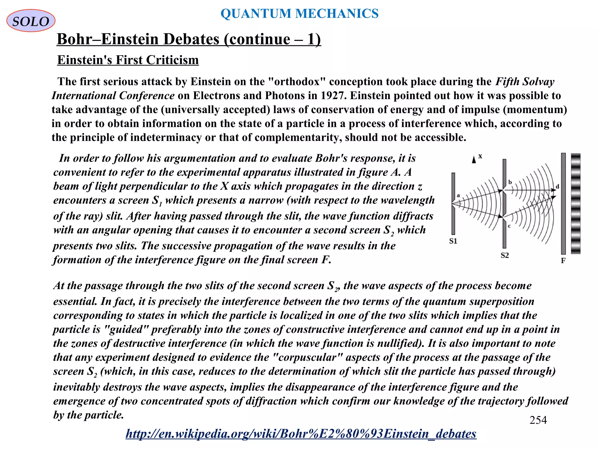 QUANTUM MECHANICS
Bohr–Einstein Debates (continue – 1)
The first serious attack by Einstein on the "orthodox" conception took place during the Fifth Solvay
International Conference on Electrons and Photons in 1927. Einstein pointed out how it was possible to
take advantage of the (universally accepted) laws of conservation of energy and of impulse (momentum)
in order to obtain information on the state of a particle in a process of interference which, according to
the principle of indeterminacy or that of complementarity, should not be accessible.
In order to follow his argumentation and to evaluate Bohr's response, it is
convenient to refer to the experimental apparatus illustrated in figure A. A
beam of light perpendicular to the X axis which propagates in the direction z
encounters a screen S1 which presents a narrow (with respect to the wavelength
of the ray) slit. After having passed through the slit, the wave function diffracts
with an angular opening that causes it to encounter a second screen S2 which
presents two slits. The successive propagation of the wave results in the
formation of the interference figure on the final screen F.
At the passage through the two slits of the second screen S2, the wave aspects of the process become
essential. In fact, it is precisely the interference between the two terms of the quantum superposition
corresponding to states in which the particle is localized in one of the two slits which implies that the
particle is "guided" preferably into the zones of constructive interference and cannot end up in a point in
the zones of destructive interference (in which the wave function is nullified). It is also important to note
that any experiment designed to evidence the "corpuscular" aspects of the process at the passage of the
screen S2 (which, in this case, reduces to the determination of which slit the particle has passed through)
inevitably destroys the wave aspects, implies the disappearance of the interference figure and the
emergence of two concentrated spots of diffraction which confirm our knowledge of the trajectory followed
by the particle.
http://en.wikipedia.org/wiki/Bohr%E2%80%93Einstein_debates
Einstein's First Criticism
SOLO
254
 