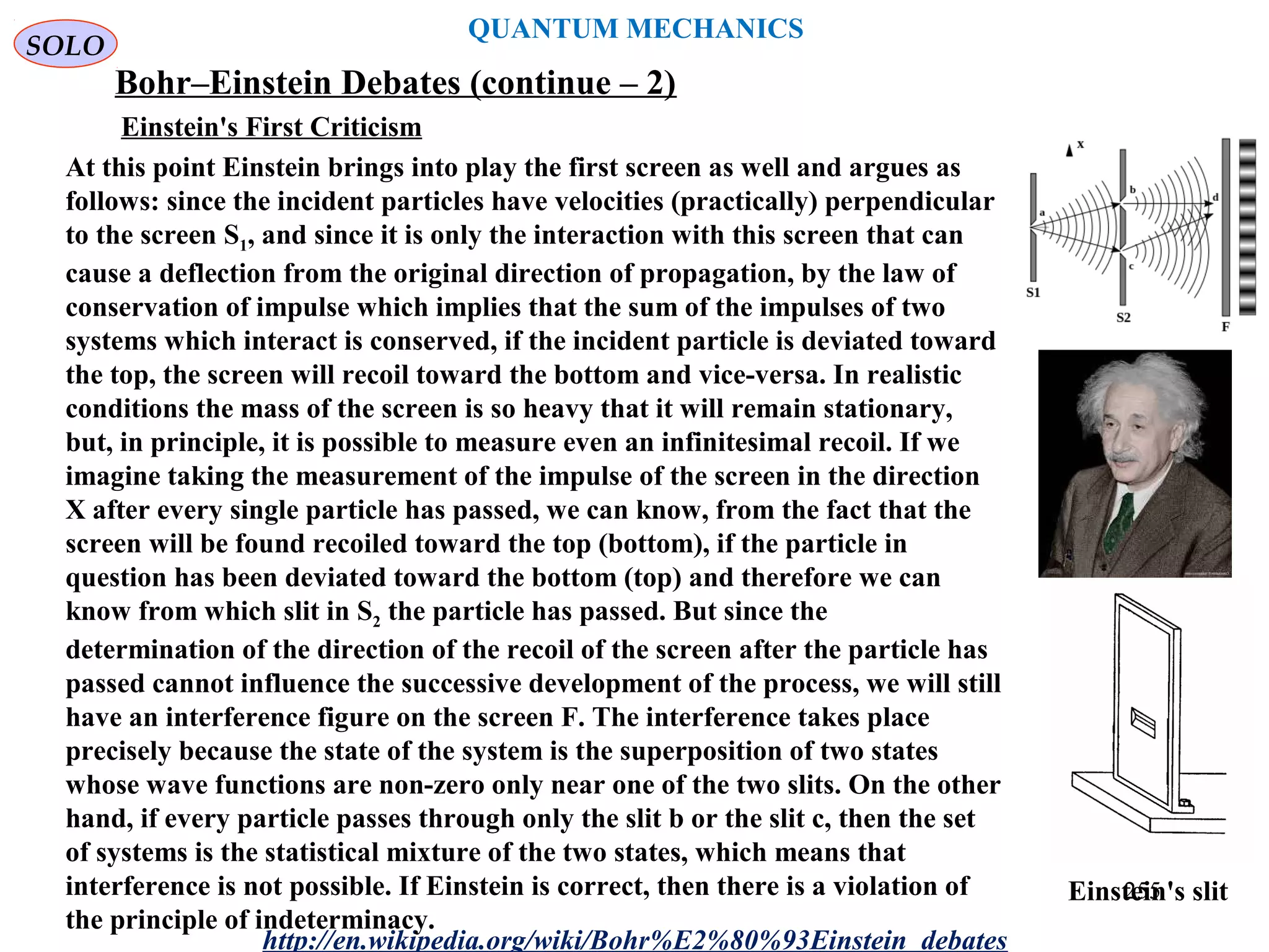 QUANTUM MECHANICS
Bohr–Einstein Debates (continue – 2)
http://en.wikipedia.org/wiki/Bohr%E2%80%93Einstein_debates
At this point Einstein brings into play the first screen as well and argues as
follows: since the incident particles have velocities (practically) perpendicular
to the screen S1, and since it is only the interaction with this screen that can
cause a deflection from the original direction of propagation, by the law of
conservation of impulse which implies that the sum of the impulses of two
systems which interact is conserved, if the incident particle is deviated toward
the top, the screen will recoil toward the bottom and vice-versa. In realistic
conditions the mass of the screen is so heavy that it will remain stationary,
but, in principle, it is possible to measure even an infinitesimal recoil. If we
imagine taking the measurement of the impulse of the screen in the direction
X after every single particle has passed, we can know, from the fact that the
screen will be found recoiled toward the top (bottom), if the particle in
question has been deviated toward the bottom (top) and therefore we can
know from which slit in S2 the particle has passed. But since the
determination of the direction of the recoil of the screen after the particle has
passed cannot influence the successive development of the process, we will still
have an interference figure on the screen F. The interference takes place
precisely because the state of the system is the superposition of two states
whose wave functions are non-zero only near one of the two slits. On the other
hand, if every particle passes through only the slit b or the slit c, then the set
of systems is the statistical mixture of the two states, which means that
interference is not possible. If Einstein is correct, then there is a violation of
the principle of indeterminacy.
Einstein's slit
Einstein's First Criticism
SOLO
255
 
