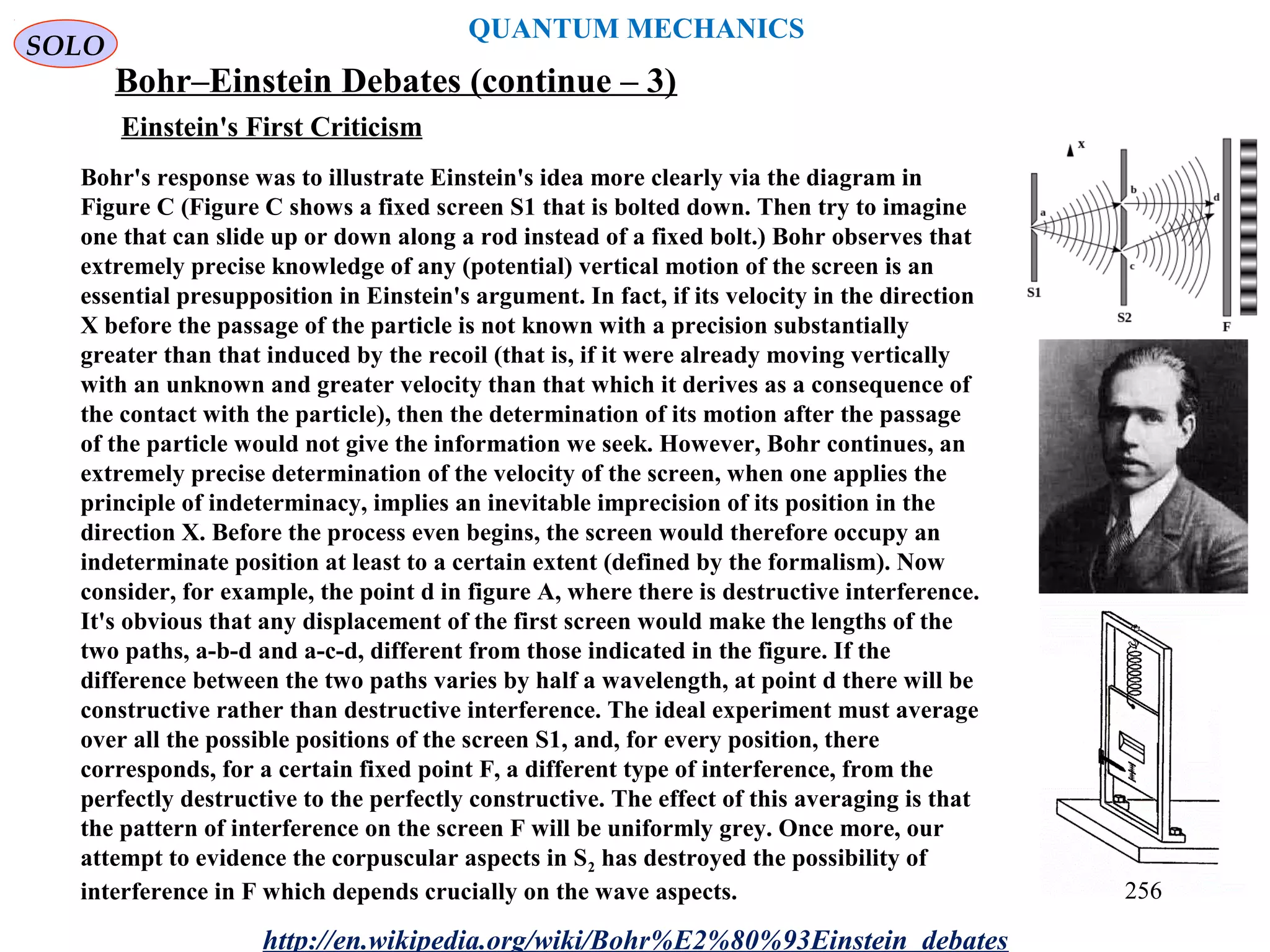 QUANTUM MECHANICS
Bohr–Einstein Debates (continue – 3)
http://en.wikipedia.org/wiki/Bohr%E2%80%93Einstein_debates
Bohr's response was to illustrate Einstein's idea more clearly via the diagram in
Figure C (Figure C shows a fixed screen S1 that is bolted down. Then try to imagine
one that can slide up or down along a rod instead of a fixed bolt.) Bohr observes that
extremely precise knowledge of any (potential) vertical motion of the screen is an
essential presupposition in Einstein's argument. In fact, if its velocity in the direction
X before the passage of the particle is not known with a precision substantially
greater than that induced by the recoil (that is, if it were already moving vertically
with an unknown and greater velocity than that which it derives as a consequence of
the contact with the particle), then the determination of its motion after the passage
of the particle would not give the information we seek. However, Bohr continues, an
extremely precise determination of the velocity of the screen, when one applies the
principle of indeterminacy, implies an inevitable imprecision of its position in the
direction X. Before the process even begins, the screen would therefore occupy an
indeterminate position at least to a certain extent (defined by the formalism). Now
consider, for example, the point d in figure A, where there is destructive interference.
It's obvious that any displacement of the first screen would make the lengths of the
two paths, a-b-d and a-c-d, different from those indicated in the figure. If the
difference between the two paths varies by half a wavelength, at point d there will be
constructive rather than destructive interference. The ideal experiment must average
over all the possible positions of the screen S1, and, for every position, there
corresponds, for a certain fixed point F, a different type of interference, from the
perfectly destructive to the perfectly constructive. The effect of this averaging is that
the pattern of interference on the screen F will be uniformly grey. Once more, our
attempt to evidence the corpuscular aspects in S2 has destroyed the possibility of
interference in F which depends crucially on the wave aspects.
Einstein's First Criticism
SOLO
256
 