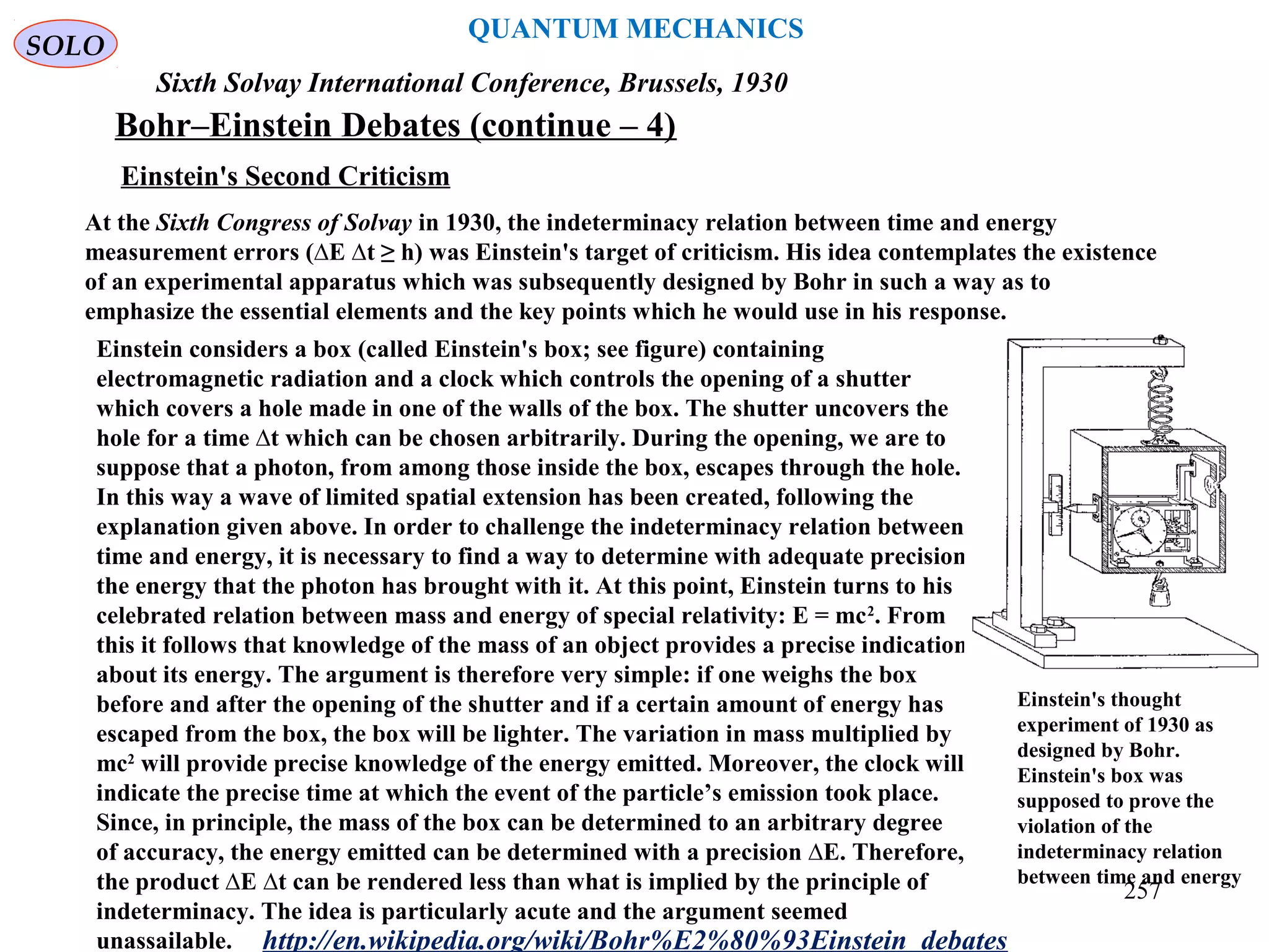 QUANTUM MECHANICS
Bohr–Einstein Debates (continue – 4)
http://en.wikipedia.org/wiki/Bohr%E2%80%93Einstein_debates
Sixth Solvay International Conference, Brussels, 1930
Einstein's Second Criticism
At the Sixth Congress of Solvay in 1930, the indeterminacy relation between time and energy
measurement errors (∆E ∆t ≥ h) was Einstein's target of criticism. His idea contemplates the existence
of an experimental apparatus which was subsequently designed by Bohr in such a way as to
emphasize the essential elements and the key points which he would use in his response.
Einstein considers a box (called Einstein's box; see figure) containing
electromagnetic radiation and a clock which controls the opening of a shutter
which covers a hole made in one of the walls of the box. The shutter uncovers the
hole for a time ∆t which can be chosen arbitrarily. During the opening, we are to
suppose that a photon, from among those inside the box, escapes through the hole.
In this way a wave of limited spatial extension has been created, following the
explanation given above. In order to challenge the indeterminacy relation between
time and energy, it is necessary to find a way to determine with adequate precision
the energy that the photon has brought with it. At this point, Einstein turns to his
celebrated relation between mass and energy of special relativity: E = mc2
. From
this it follows that knowledge of the mass of an object provides a precise indication
about its energy. The argument is therefore very simple: if one weighs the box
before and after the opening of the shutter and if a certain amount of energy has
escaped from the box, the box will be lighter. The variation in mass multiplied by
mc2
will provide precise knowledge of the energy emitted. Moreover, the clock will
indicate the precise time at which the event of the particle’s emission took place.
Since, in principle, the mass of the box can be determined to an arbitrary degree
of accuracy, the energy emitted can be determined with a precision ∆E. Therefore,
the product ∆E ∆t can be rendered less than what is implied by the principle of
indeterminacy. The idea is particularly acute and the argument seemed
unassailable.
Einstein's thought
experiment of 1930 as
designed by Bohr.
Einstein's box was
supposed to prove the
violation of the
indeterminacy relation
between time and energy
SOLO
257
 