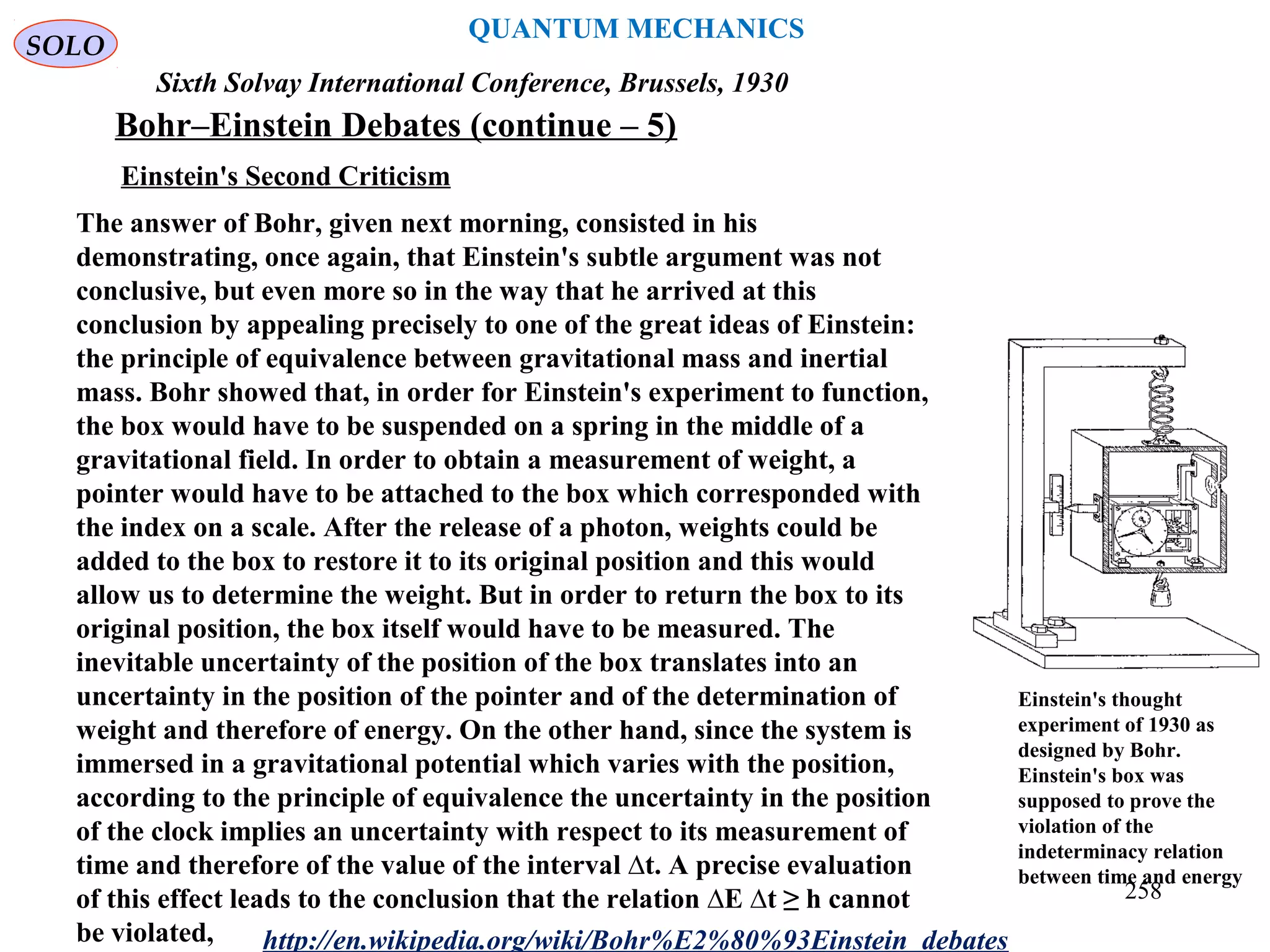 QUANTUM MECHANICS
Bohr–Einstein Debates (continue – 5)
http://en.wikipedia.org/wiki/Bohr%E2%80%93Einstein_debates
Sixth Solvay International Conference, Brussels, 1930
Einstein's Second Criticism
Einstein's thought
experiment of 1930 as
designed by Bohr.
Einstein's box was
supposed to prove the
violation of the
indeterminacy relation
between time and energy
The answer of Bohr, given next morning, consisted in his
demonstrating, once again, that Einstein's subtle argument was not
conclusive, but even more so in the way that he arrived at this
conclusion by appealing precisely to one of the great ideas of Einstein:
the principle of equivalence between gravitational mass and inertial
mass. Bohr showed that, in order for Einstein's experiment to function,
the box would have to be suspended on a spring in the middle of a
gravitational field. In order to obtain a measurement of weight, a
pointer would have to be attached to the box which corresponded with
the index on a scale. After the release of a photon, weights could be
added to the box to restore it to its original position and this would
allow us to determine the weight. But in order to return the box to its
original position, the box itself would have to be measured. The
inevitable uncertainty of the position of the box translates into an
uncertainty in the position of the pointer and of the determination of
weight and therefore of energy. On the other hand, since the system is
immersed in a gravitational potential which varies with the position,
according to the principle of equivalence the uncertainty in the position
of the clock implies an uncertainty with respect to its measurement of
time and therefore of the value of the interval ∆t. A precise evaluation
of this effect leads to the conclusion that the relation ∆E ∆t ≥ h cannot
be violated,
SOLO
258
 