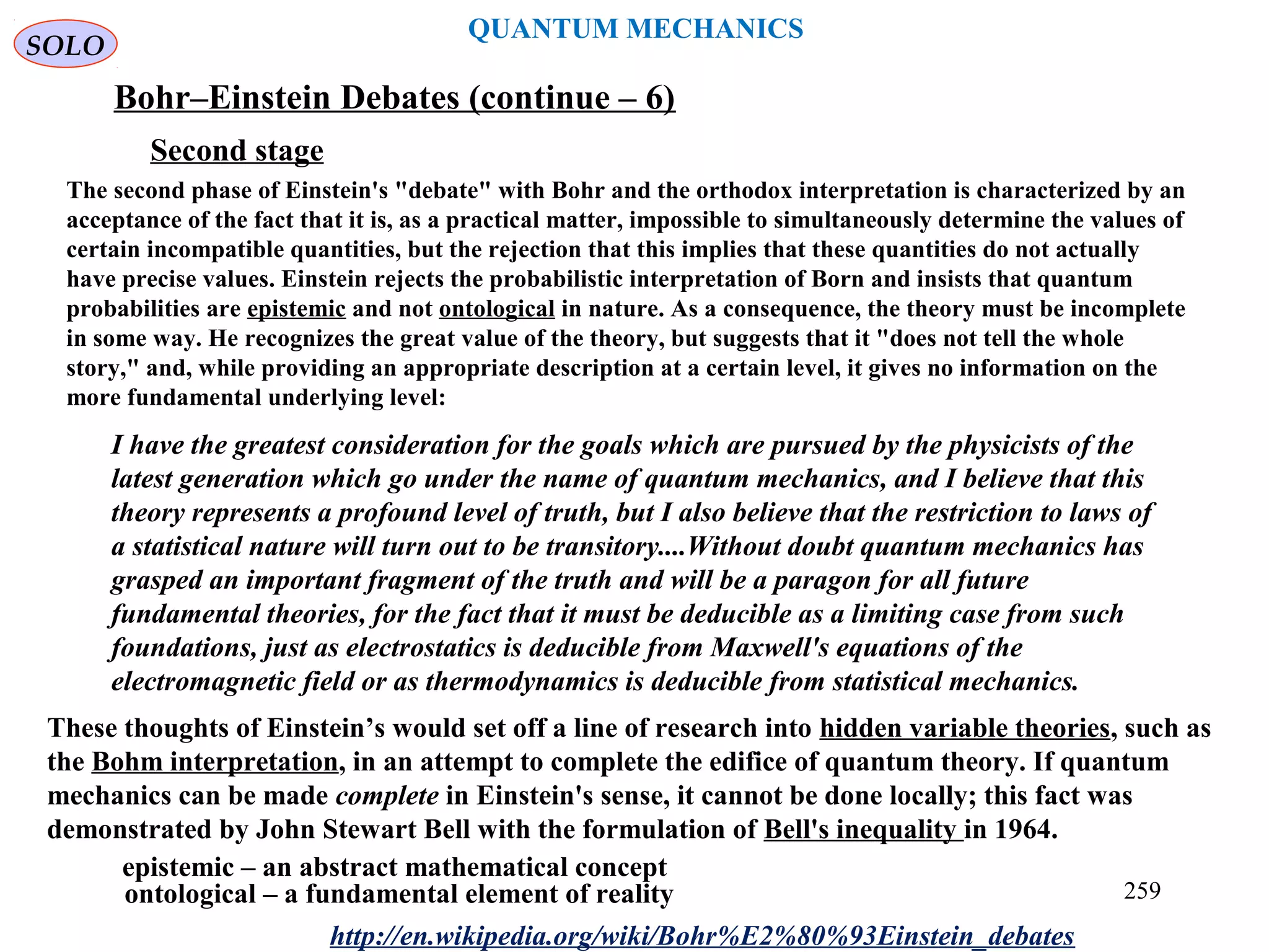 QUANTUM MECHANICS
Bohr–Einstein Debates (continue – 6)
http://en.wikipedia.org/wiki/Bohr%E2%80%93Einstein_debates
Second stage
The second phase of Einstein's "debate" with Bohr and the orthodox interpretation is characterized by an
acceptance of the fact that it is, as a practical matter, impossible to simultaneously determine the values of
certain incompatible quantities, but the rejection that this implies that these quantities do not actually
have precise values. Einstein rejects the probabilistic interpretation of Born and insists that quantum
probabilities are epistemic and not ontological in nature. As a consequence, the theory must be incomplete
in some way. He recognizes the great value of the theory, but suggests that it "does not tell the whole
story," and, while providing an appropriate description at a certain level, it gives no information on the
more fundamental underlying level:
I have the greatest consideration for the goals which are pursued by the physicists of the
latest generation which go under the name of quantum mechanics, and I believe that this
theory represents a profound level of truth, but I also believe that the restriction to laws of
a statistical nature will turn out to be transitory....Without doubt quantum mechanics has
grasped an important fragment of the truth and will be a paragon for all future
fundamental theories, for the fact that it must be deducible as a limiting case from such
foundations, just as electrostatics is deducible from Maxwell's equations of the
electromagnetic field or as thermodynamics is deducible from statistical mechanics.
These thoughts of Einstein’s would set off a line of research into hidden variable theories, such as
the Bohm interpretation, in an attempt to complete the edifice of quantum theory. If quantum
mechanics can be made complete in Einstein's sense, it cannot be done locally; this fact was
demonstrated by John Stewart Bell with the formulation of Bell's inequality in 1964.
epistemic – an abstract mathematical concept
ontological – a fundamental element of reality
SOLO
259
 