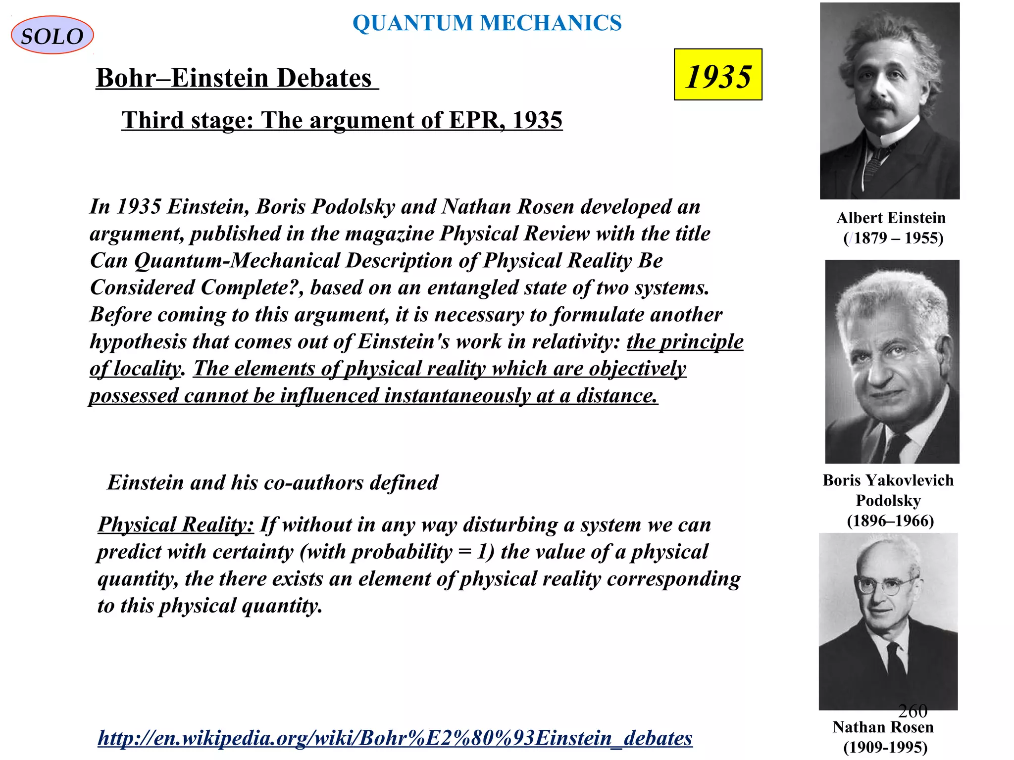 QUANTUM MECHANICS
Bohr–Einstein Debates
http://en.wikipedia.org/wiki/Bohr%E2%80%93Einstein_debates
Third stage: The argument of EPR, 1935
In 1935 Einstein, Boris Podolsky and Nathan Rosen developed an
argument, published in the magazine Physical Review with the title
Can Quantum-Mechanical Description of Physical Reality Be
Considered Complete?, based on an entangled state of two systems.
Before coming to this argument, it is necessary to formulate another
hypothesis that comes out of Einstein's work in relativity: the principle
of locality. The elements of physical reality which are objectively
possessed cannot be influenced instantaneously at a distance.
Nathan Rosen
(1909-1995)
Boris Yakovlevich
Podolsky
(1896–1966)
Albert Einstein
(/1879 – 1955)
SOLO
Einstein and his co-authors defined
Physical Reality: If without in any way disturbing a system we can
predict with certainty (with probability = 1) the value of a physical
quantity, the there exists an element of physical reality corresponding
to this physical quantity.
1935
260
 
