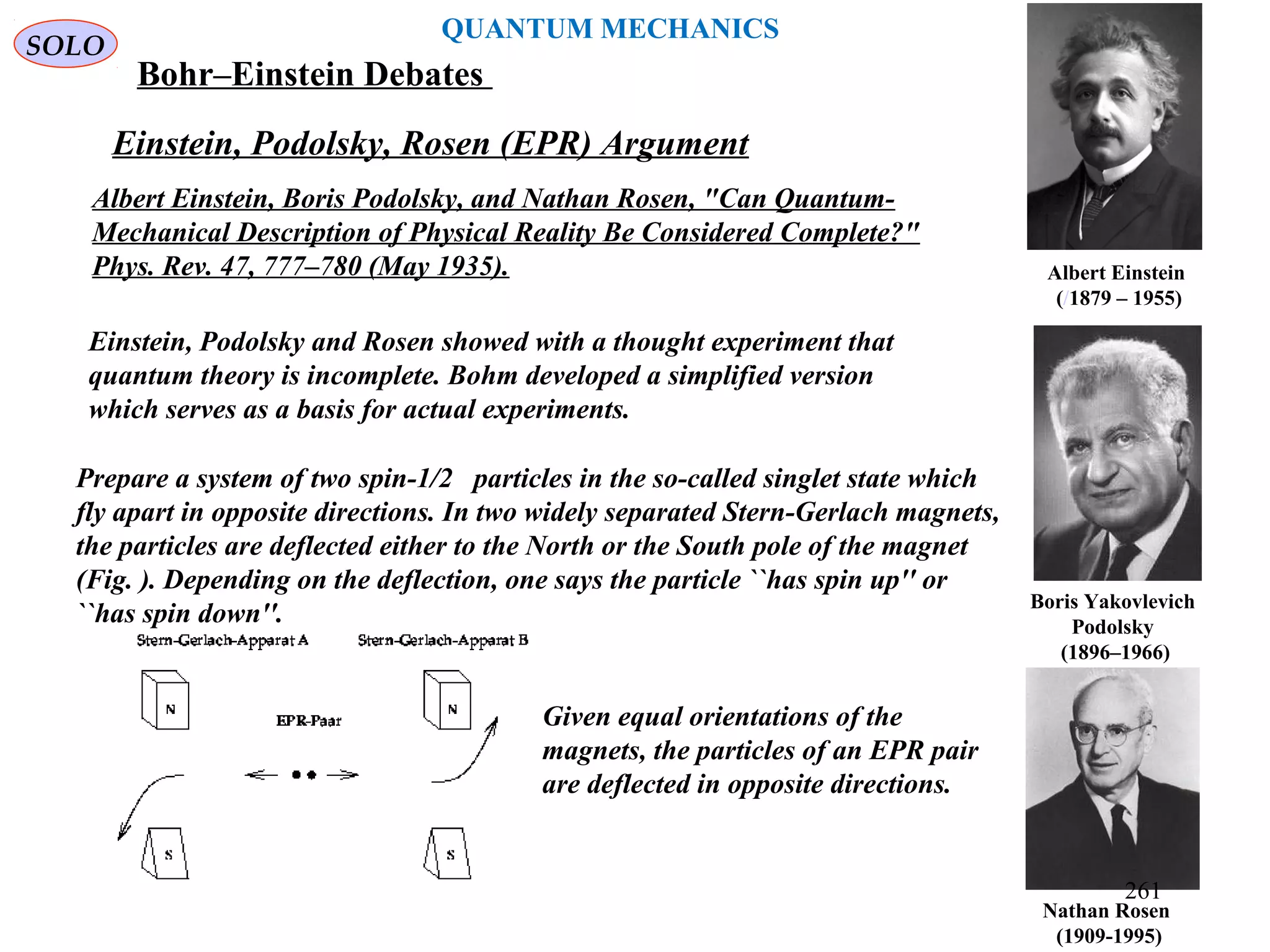 Nathan Rosen
(1909-1995)
Boris Yakovlevich
Podolsky
(1896–1966)
Albert Einstein
(/1879 – 1955)
Einstein, Podolsky and Rosen showed with a thought experiment that
quantum theory is incomplete. Bohm developed a simplified version
which serves as a basis for actual experiments.
Prepare a system of two spin-1/2 particles in the so-called singlet state which
fly apart in opposite directions. In two widely separated Stern-Gerlach magnets,
the particles are deflected either to the North or the South pole of the magnet
(Fig. ). Depending on the deflection, one says the particle ``has spin up'' or
``has spin down''.
Einstein, Podolsky, Rosen (EPR) Argument
Given equal orientations of the
magnets, the particles of an EPR pair
are deflected in opposite directions.
Albert Einstein, Boris Podolsky, and Nathan Rosen, "Can Quantum-
Mechanical Description of Physical Reality Be Considered Complete?"
Phys. Rev. 47, 777–780 (May 1935).
SOLO
QUANTUM MECHANICS
Bohr–Einstein Debates
261
 