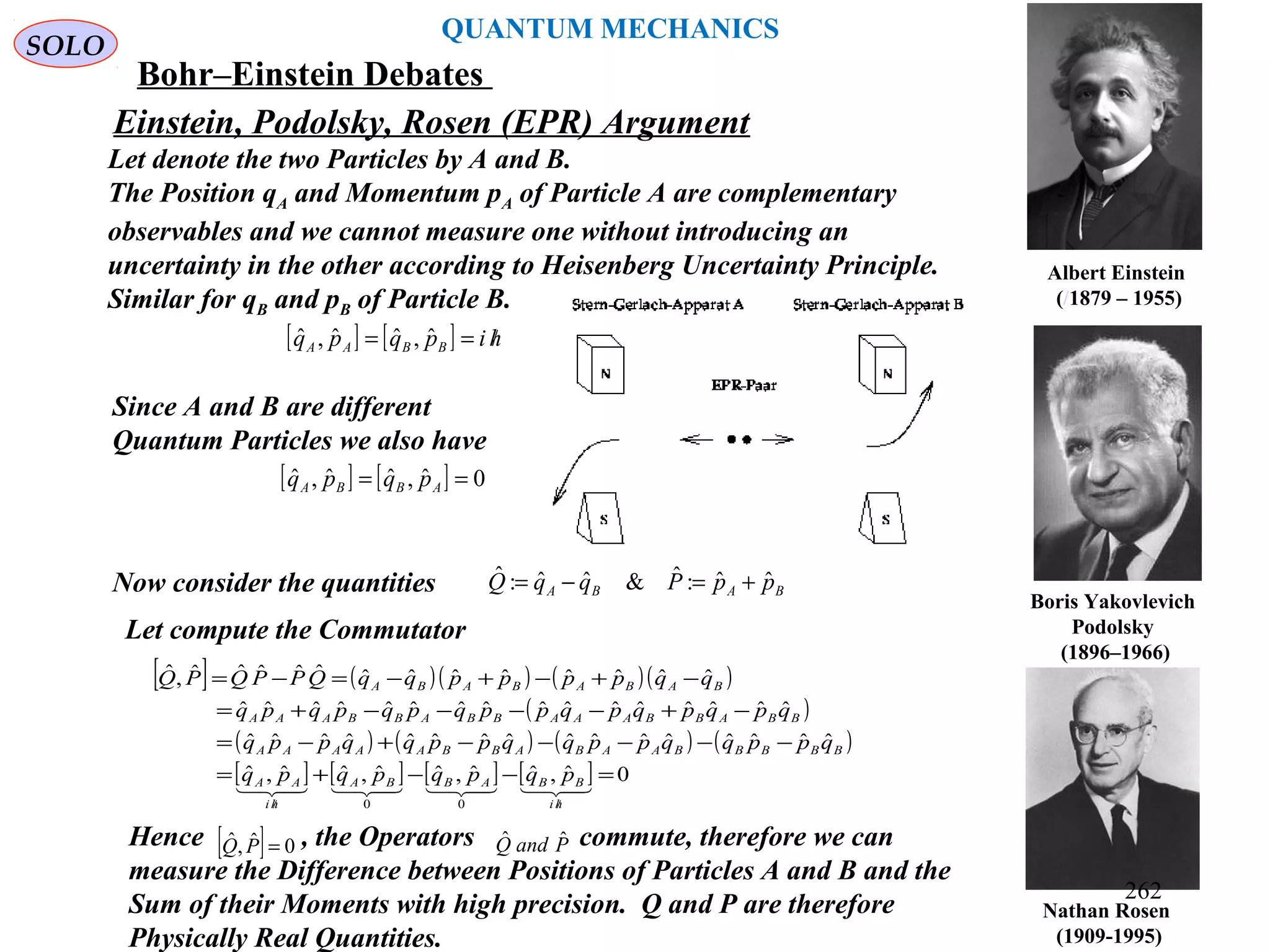 Nathan Rosen
(1909-1995)
Boris Yakovlevich
Podolsky
(1896–1966)
Albert Einstein
(/1879 – 1955)
Einstein, Podolsky, Rosen (EPR) Argument
Let denote the two Particles by A and B.
The Position qA and Momentum pA of Particle A are complementary
observables and we cannot measure one without introducing an
uncertainty in the other according to Heisenberg Uncertainty Principle.
Similar for qB and pB of Particle B.
SOLO
[ ] [ ] hipqpq BBAA /== ˆ,ˆˆ,ˆ
Since A and B are different
Quantum Particles we also have
[ ] [ ] 0ˆ,ˆˆ,ˆ == ABBA pqpq
Now consider the quantities BABA ppPqqQ ˆˆ:ˆ&ˆˆ:ˆ +=−=
Let compute the Commutator
[ ] ( )( ) ( )( )
( )
( ) ( ) ( ) ( )
[ ] [ ] [ ] [ ] 0ˆ,ˆˆ,ˆˆ,ˆˆ,ˆ
ˆˆˆˆˆˆˆˆˆˆˆˆˆˆˆˆ
ˆˆˆˆˆˆˆˆˆˆˆˆˆˆˆˆ
ˆˆˆˆˆˆˆˆˆˆˆˆˆ,ˆ
00
=−−+=
−−−−−+−=
−+−−−−+=
−+−+−=−=
//

hi
BBABBA
hi
AA
BBBBBAABABBAAAAA
BBABBAAABBABBAAA
BABABABA
pqpqpqpq
qppqqppqqppqqppq
qpqpqpqppqpqpqpq
qqppppqqQPPQPQ
Hence , the Operators commute, therefore we can
measure the Difference between Positions of Particles A and B and the
Sum of their Moments with high precision. Q and P are therefore
Physically Real Quantities.
[ ] 0ˆ,ˆ =PQ PandQ ˆˆ
QUANTUM MECHANICS
Bohr–Einstein Debates
262
 