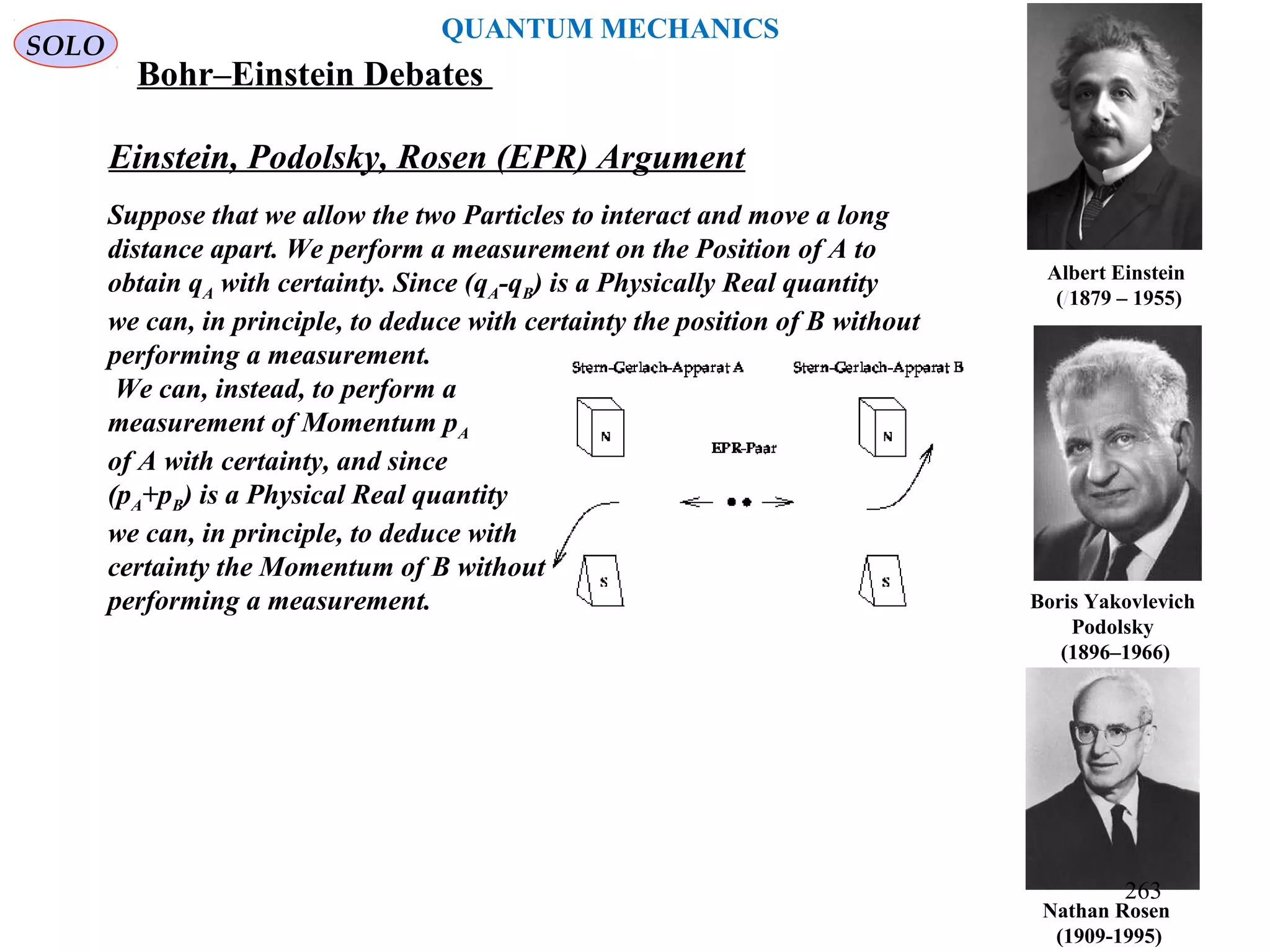 Nathan Rosen
(1909-1995)
Boris Yakovlevich
Podolsky
(1896–1966)
Albert Einstein
(/1879 – 1955)
Einstein, Podolsky, Rosen (EPR) Argument
Suppose that we allow the two Particles to interact and move a long
distance apart. We perform a measurement on the Position of A to
obtain qA with certainty. Since (qA-qB) is a Physically Real quantity
we can, in principle, to deduce with certainty the position of B without
performing a measurement.
We can, instead, to perform a
measurement of Momentum pA
of A with certainty, and since
(pA+pB) is a Physical Real quantity
we can, in principle, to deduce with
certainty the Momentum of B without
performing a measurement.
SOLO
QUANTUM MECHANICS
Bohr–Einstein Debates
263
 