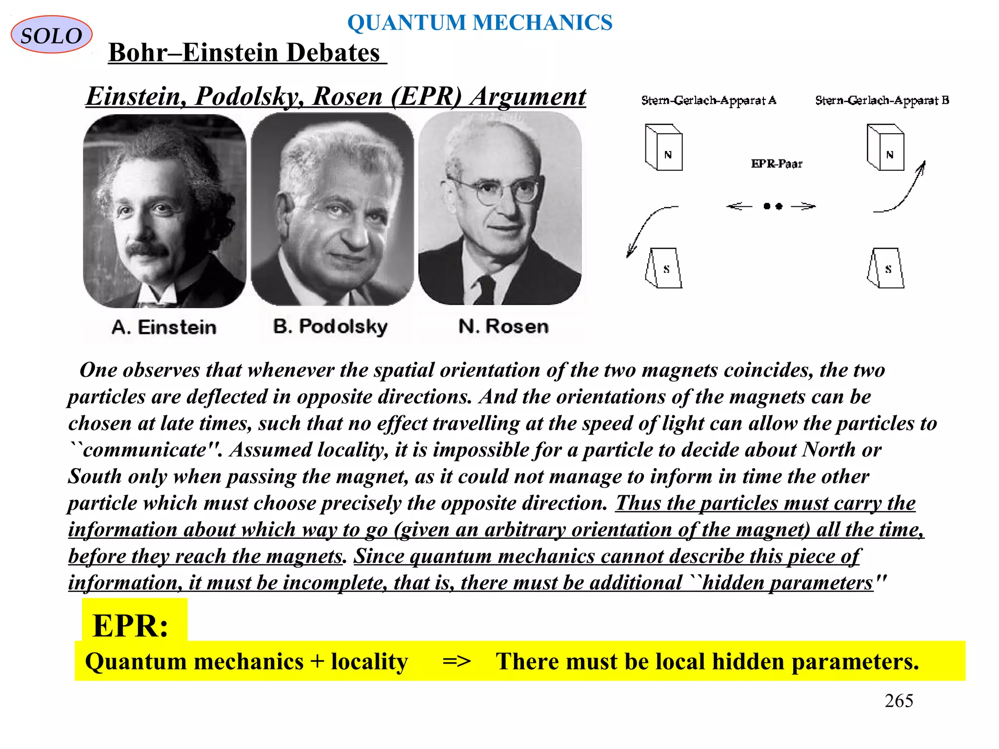 Einstein, Podolsky, Rosen (EPR) Argument
One observes that whenever the spatial orientation of the two magnets coincides, the two
particles are deflected in opposite directions. And the orientations of the magnets can be
chosen at late times, such that no effect travelling at the speed of light can allow the particles to
``communicate''. Assumed locality, it is impossible for a particle to decide about North or
South only when passing the magnet, as it could not manage to inform in time the other
particle which must choose precisely the opposite direction. Thus the particles must carry the
information about which way to go (given an arbitrary orientation of the magnet) all the time,
before they reach the magnets. Since quantum mechanics cannot describe this piece of
information, it must be incomplete, that is, there must be additional ``hidden parameters''
Quantum mechanics + locality => There must be local hidden parameters.
EPR:
SOLO
QUANTUM MECHANICS
Bohr–Einstein Debates
265
 