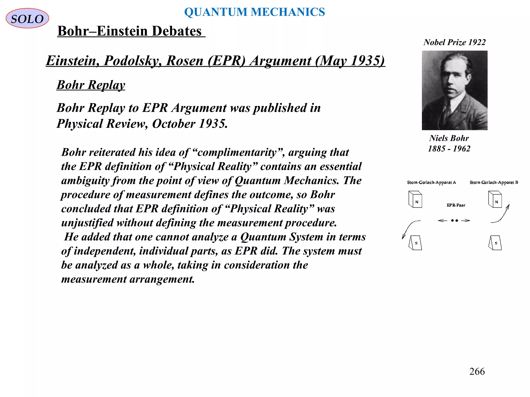 Einstein, Podolsky, Rosen (EPR) Argument (May 1935)
SOLO
QUANTUM MECHANICS
Niels Bohr
1885 - 1962
Nobel Prize 1922
Bohr Replay
Bohr Replay to EPR Argument was published in
Physical Review, October 1935.
Bohr reiterated his idea of “complimentarity”, arguing that
the EPR definition of “Physical Reality” contains an essential
ambiguity from the point of view of Quantum Mechanics. The
procedure of measurement defines the outcome, so Bohr
concluded that EPR definition of “Physical Reality” was
unjustified without defining the measurement procedure.
He added that one cannot analyze a Quantum System in terms
of independent, individual parts, as EPR did. The system must
be analyzed as a whole, taking in consideration the
measurement arrangement.
Bohr–Einstein Debates
266
 