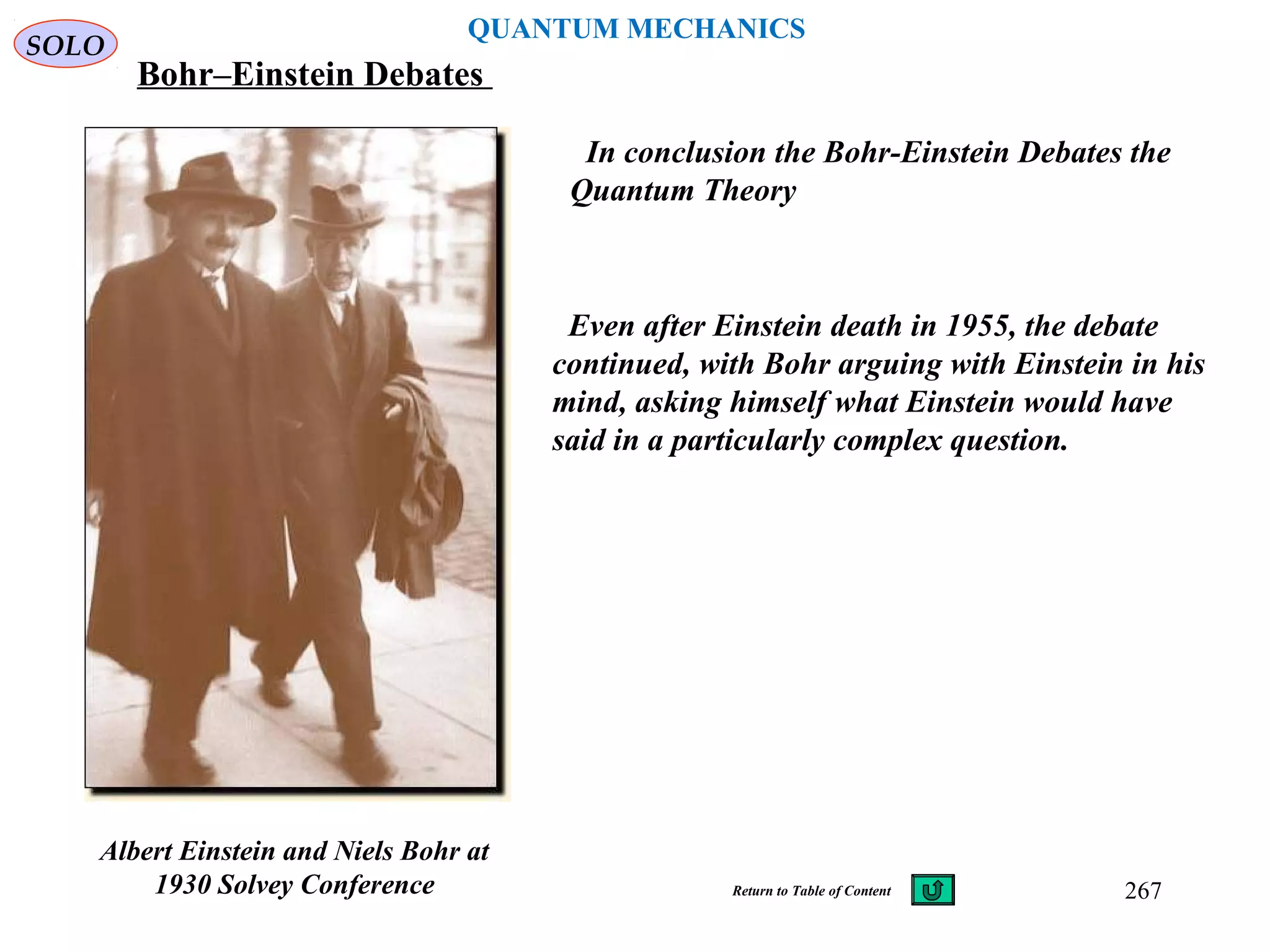 QUANTUM MECHANICS
Bohr–Einstein Debates
Even after Einstein death in 1955, the debate
continued, with Bohr arguing with Einstein in his
mind, asking himself what Einstein would have
said in a particularly complex question.
SOLO
Albert Einstein and Niels Bohr at
1930 Solvey Conference
In conclusion the Bohr-Einstein Debates the
Quantum Theory
267Return to Table of Content
 