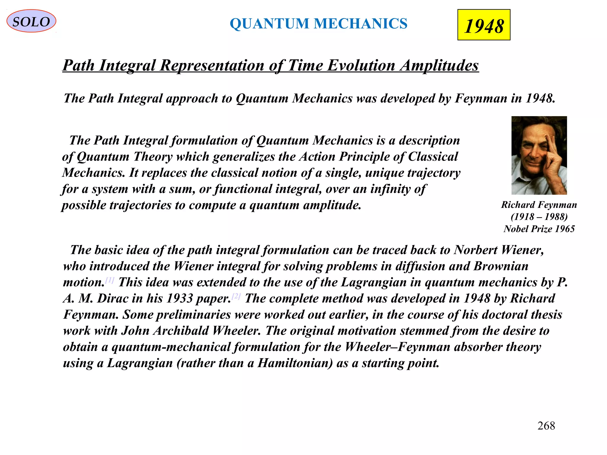 Path Integral Representation of Time Evolution Amplitudes
SOLO
The Path Integral approach to Quantum Mechanics was developed by Feynman in 1948.
Richard Feynman
(1918 – 1988)
Nobel Prize 1965
The Path Integral formulation of Quantum Mechanics is a description
of Quantum Theory which generalizes the Action Principle of Classical
Mechanics. It replaces the classical notion of a single, unique trajectory
for a system with a sum, or functional integral, over an infinity of
possible trajectories to compute a quantum amplitude.
The basic idea of the path integral formulation can be traced back to Norbert Wiener,
who introduced the Wiener integral for solving problems in diffusion and Brownian
motion.[1]
This idea was extended to the use of the Lagrangian in quantum mechanics by P.
A. M. Dirac in his 1933 paper.[2]
The complete method was developed in 1948 by Richard
Feynman. Some preliminaries were worked out earlier, in the course of his doctoral thesis
work with John Archibald Wheeler. The original motivation stemmed from the desire to
obtain a quantum-mechanical formulation for the Wheeler–Feynman absorber theory
using a Lagrangian (rather than a Hamiltonian) as a starting point.
1948QUANTUM MECHANICS
268
 