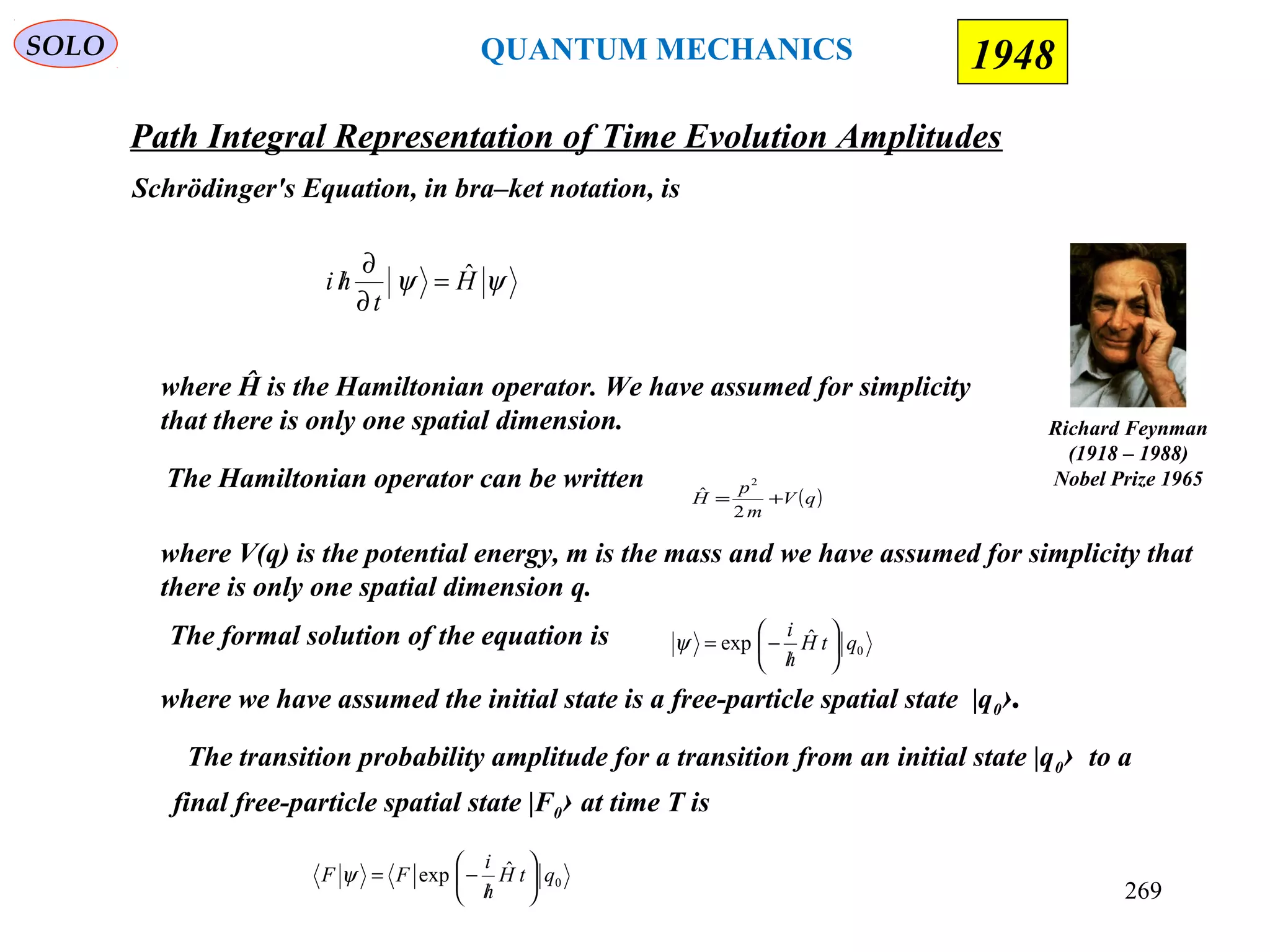 Path Integral Representation of Time Evolution Amplitudes
SOLO
Richard Feynman
(1918 – 1988)
Nobel Prize 1965
1948
Schrödinger's Equation, in bra–ket notation, is
ψψ H
t
hi ˆ=
∂
∂
/
where Ĥ is the Hamiltonian operator. We have assumed for simplicity
that there is only one spatial dimension.
The formal solution of the equation is 0
ˆexp qtH
h
i






/
−=ψ
where we have assumed the initial state is a free-particle spatial state |q0›.
The transition probability amplitude for a transition from an initial state |q0› to a
final free-particle spatial state |F0› at time T is
0
ˆexp qtH
h
i
FF 





/
−=ψ
QUANTUM MECHANICS
269
( )qV
m
p
H +=
2
ˆ
2
where V(q) is the potential energy, m is the mass and we have assumed for simplicity that
there is only one spatial dimension q.
The Hamiltonian operator can be written
 