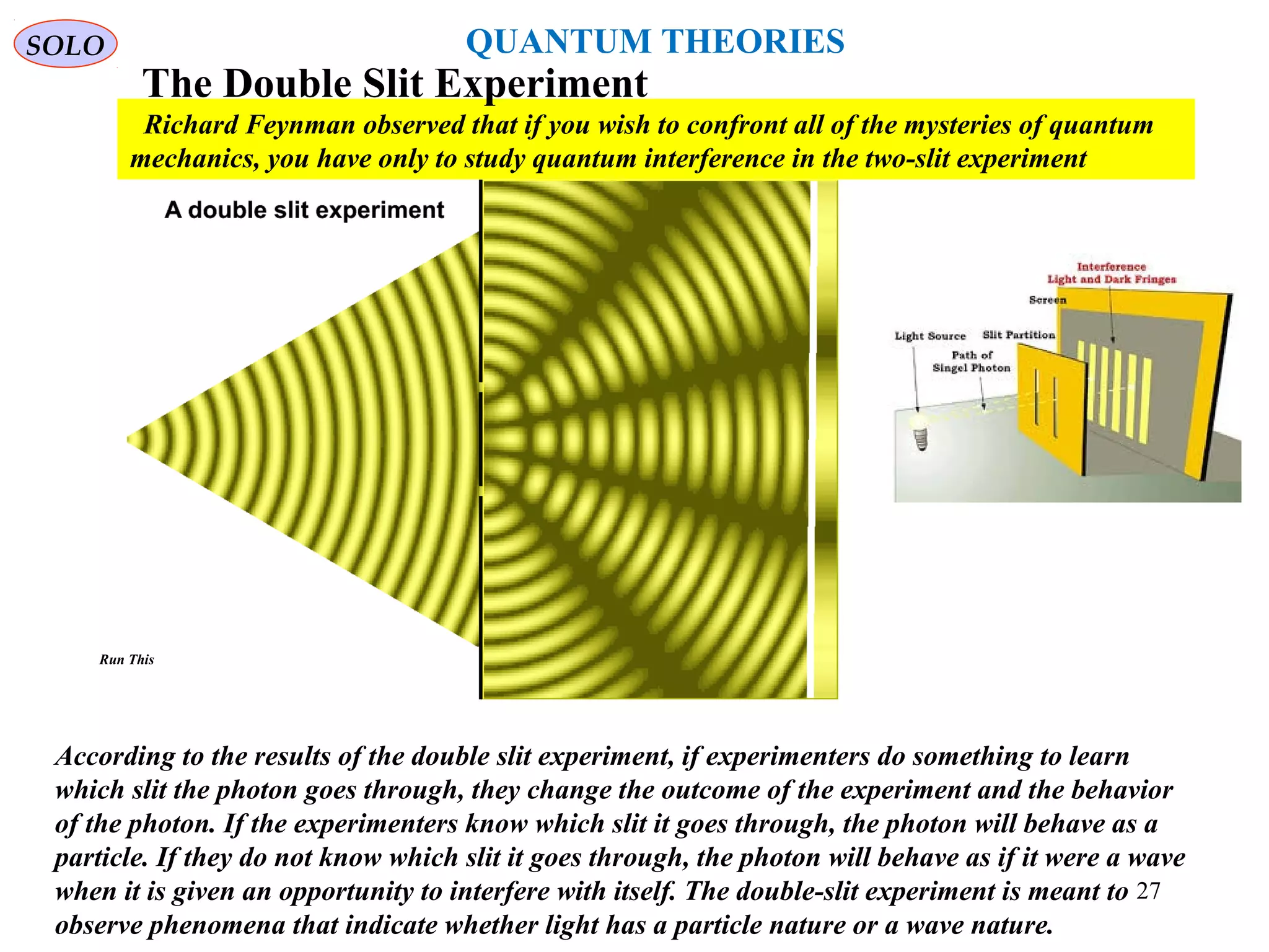 According to the results of the double slit experiment, if experimenters do something to learn
which slit the photon goes through, they change the outcome of the experiment and the behavior
of the photon. If the experimenters know which slit it goes through, the photon will behave as a
particle. If they do not know which slit it goes through, the photon will behave as if it were a wave
when it is given an opportunity to interfere with itself. The double-slit experiment is meant to
observe phenomena that indicate whether light has a particle nature or a wave nature.
Richard Feynman observed that if you wish to confront all of the mysteries of quantum
mechanics, you have only to study quantum interference in the two-slit experiment
The Double Slit Experiment
SOLO
Run This
27
QUANTUM THEORIES
 