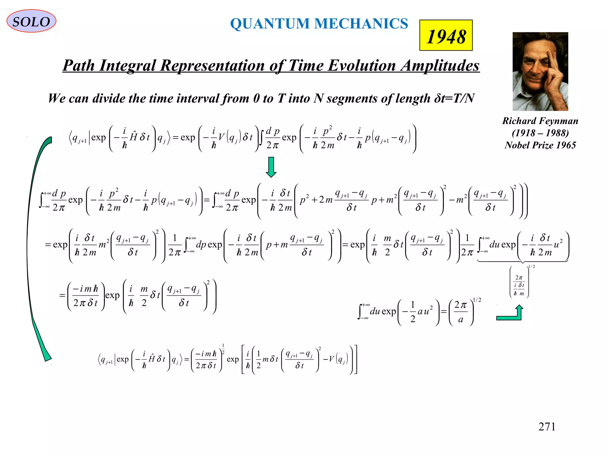 Path Integral Representation of Time Evolution Amplitudes
SOLO
Richard Feynman
(1918 – 1988)
Nobel Prize 1965
1948
We can divide the time interval from 0 to T into N segments of length δt=T/N
( ) ( )∫ 





−
/
−
/
−





/
−=





/
− ++ jjjjj qqp
h
i
t
m
p
h
ipd
tqV
h
i
qtH
h
i
q 1
2
1
2
exp
2
expˆexp δ
π
δδ
( )
















−




 −
/




 /−
=





/
−
+
+ j
jj
jj qV
t
qq
tm
h
i
t
hmi
qtH
h
i
q
2
1
2
1
1
2
1
exp
2
ˆexp
δ
δ
δπ
δ
  
2/1
2
2
2
1
2
1
2
12
2
exp
2
1
2
exp
2
exp
2
1
2
exp












/
∞+
∞−
+∞+
∞−
++
∫∫ 





/
−













 −
/
=













 −
+
/
−













 −
/
=
m
t
h
i
jjjjjj
u
m
t
h
i
du
t
qq
t
m
h
i
t
qq
mp
m
t
h
i
dp
t
qq
m
m
t
h
i
δ
π
δ
πδ
δ
δ
δ
πδ
δ













 −
/




 /−
=
+
2
1
2
exp
2 t
qq
t
m
h
i
t
hmi jj
δ
δ
δπ 2/1
2 2
2
1
exp 





=





−∫
∞+
∞− a
uadu
π
( ) ∫∫
∞+
∞−
+++∞+
∞−
+





















 −
−




 −
+
−
+
/
−=





−
/
−
/
−
2
12
2
1212
1
2
2
2
exp
22
exp
2 t
qq
m
t
qq
mp
t
qq
mp
m
t
h
ipd
qqp
h
i
t
m
p
h
ipd jjjjjj
jj
δδδ
δ
π
δ
π
QUANTUM MECHANICS
271
 