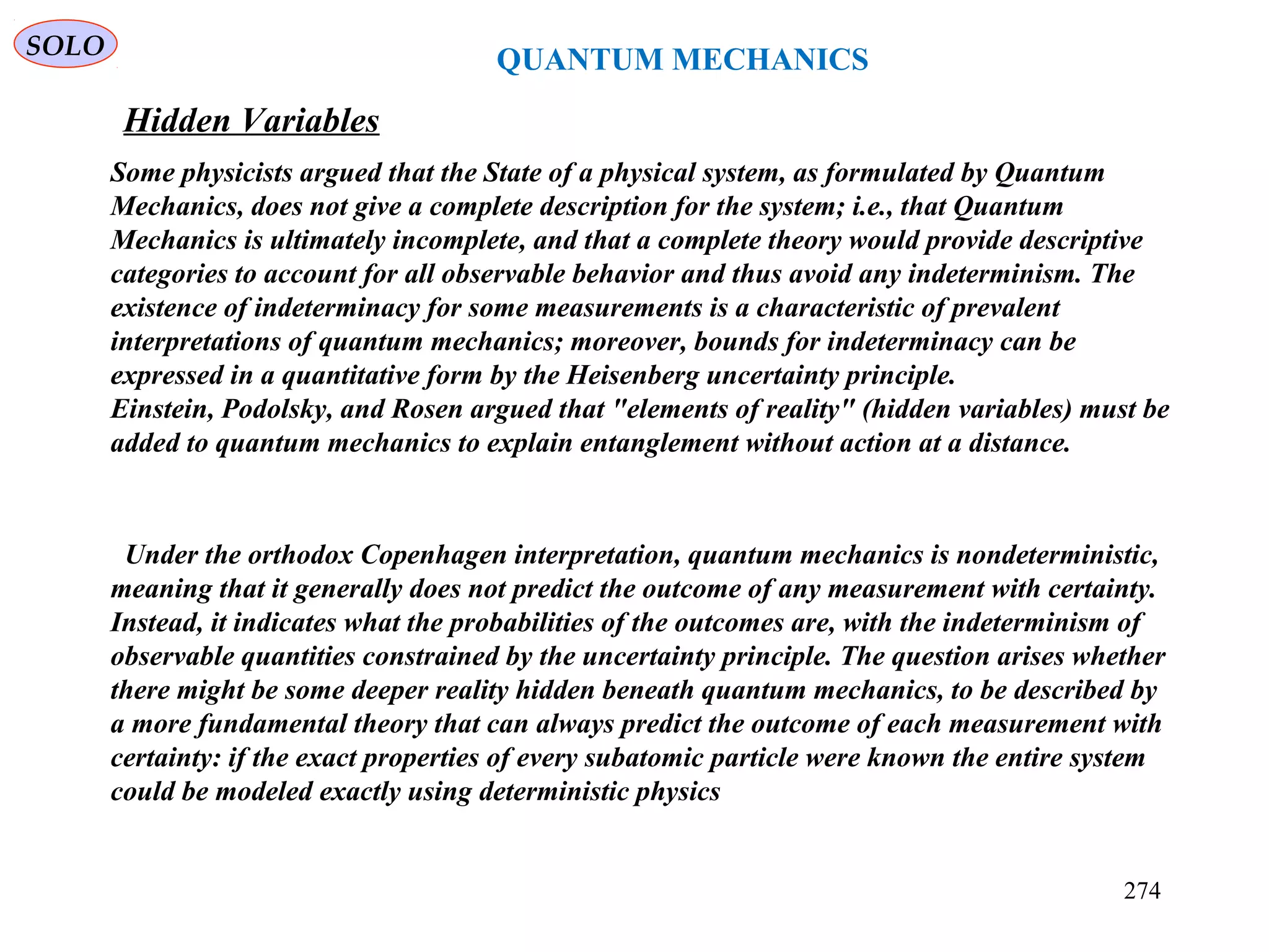 QUANTUM MECHANICS
Hidden Variables
SOLO
Under the orthodox Copenhagen interpretation, quantum mechanics is nondeterministic,
meaning that it generally does not predict the outcome of any measurement with certainty.
Instead, it indicates what the probabilities of the outcomes are, with the indeterminism of
observable quantities constrained by the uncertainty principle. The question arises whether
there might be some deeper reality hidden beneath quantum mechanics, to be described by
a more fundamental theory that can always predict the outcome of each measurement with
certainty: if the exact properties of every subatomic particle were known the entire system
could be modeled exactly using deterministic physics
Some physicists argued that the State of a physical system, as formulated by Quantum
Mechanics, does not give a complete description for the system; i.e., that Quantum
Mechanics is ultimately incomplete, and that a complete theory would provide descriptive
categories to account for all observable behavior and thus avoid any indeterminism. The
existence of indeterminacy for some measurements is a characteristic of prevalent
interpretations of quantum mechanics; moreover, bounds for indeterminacy can be
expressed in a quantitative form by the Heisenberg uncertainty principle.
Einstein, Podolsky, and Rosen argued that "elements of reality" (hidden variables) must be
added to quantum mechanics to explain entanglement without action at a distance.
274
 