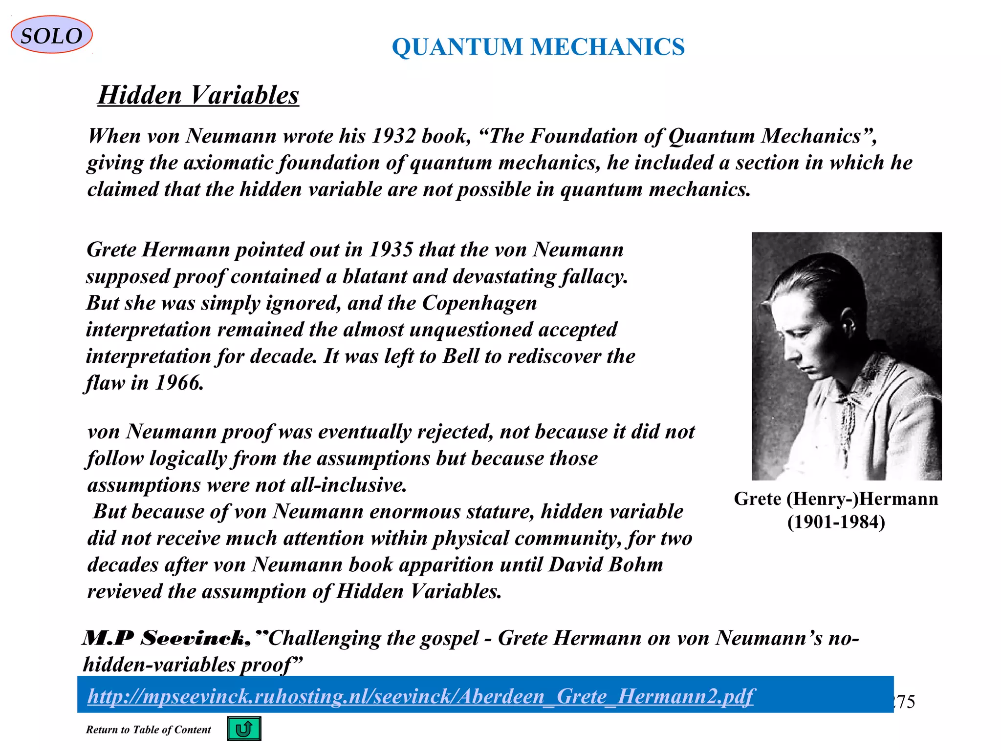 QUANTUM MECHANICS
Hidden Variables
SOLO
When von Neumann wrote his 1932 book, “The Foundation of Quantum Mechanics”,
giving the axiomatic foundation of quantum mechanics, he included a section in which he
claimed that the hidden variable are not possible in quantum mechanics.
275
Return to Table of Content
Grete Hermann pointed out in 1935 that the von Neumann
supposed proof contained a blatant and devastating fallacy.
But she was simply ignored, and the Copenhagen
interpretation remained the almost unquestioned accepted
interpretation for decade. It was left to Bell to rediscover the
flaw in 1966.
Grete (Henry-)Hermann
(1901-1984)
von Neumann proof was eventually rejected, not because it did not
follow logically from the assumptions but because those
assumptions were not all-inclusive.
But because of von Neumann enormous stature, hidden variable
did not receive much attention within physical community, for two
decades after von Neumann book apparition until David Bohm
revieved the assumption of Hidden Variables.
http://mpseevinck.ruhosting.nl/seevinck/Aberdeen_Grete_Hermann2.pdf
M.P Seevinck,”Challenging the gospel - Grete Hermann on von Neumann’s no-
hidden-variables proof”
 
