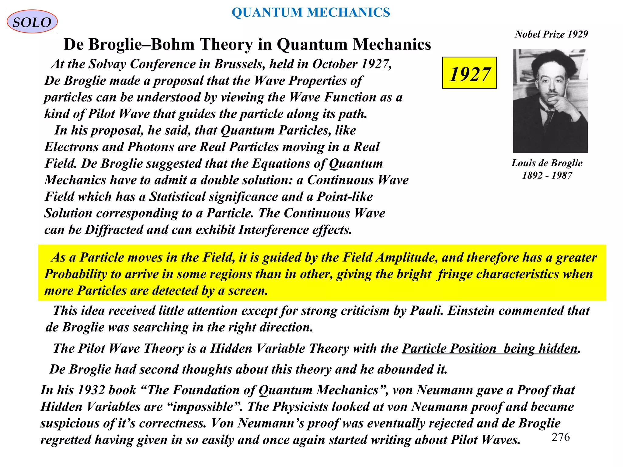 De Broglie–Bohm Theory in Quantum Mechanics
At the Solvay Conference in Brussels, held in October 1927,
De Broglie made a proposal that the Wave Properties of
particles can be understood by viewing the Wave Function as a
kind of Pilot Wave that guides the particle along its path.
In his proposal, he said, that Quantum Particles, like
Electrons and Photons are Real Particles moving in a Real
Field. De Broglie suggested that the Equations of Quantum
Mechanics have to admit a double solution: a Continuous Wave
Field which has a Statistical significance and a Point-like
Solution corresponding to a Particle. The Continuous Wave
can be Diffracted and can exhibit Interference effects.
Louis de Broglie
1892 - 1987
Nobel Prize 1929
SOLO
The Pilot Wave Theory is a Hidden Variable Theory with the Particle Position being hidden.
This idea received little attention except for strong criticism by Pauli. Einstein commented that
de Broglie was searching in the right direction.
As a Particle moves in the Field, it is guided by the Field Amplitude, and therefore has a greater
Probability to arrive in some regions than in other, giving the bright fringe characteristics when
more Particles are detected by a screen.
De Broglie had second thoughts about this theory and he abounded it.
In his 1932 book “The Foundation of Quantum Mechanics”, von Neumann gave a Proof that
Hidden Variables are “impossible”. The Physicists looked at von Neumann proof and became
suspicious of it’s correctness. Von Neumann’s proof was eventually rejected and de Broglie
regretted having given in so easily and once again started writing about Pilot Waves.
1927
QUANTUM MECHANICS
276
 