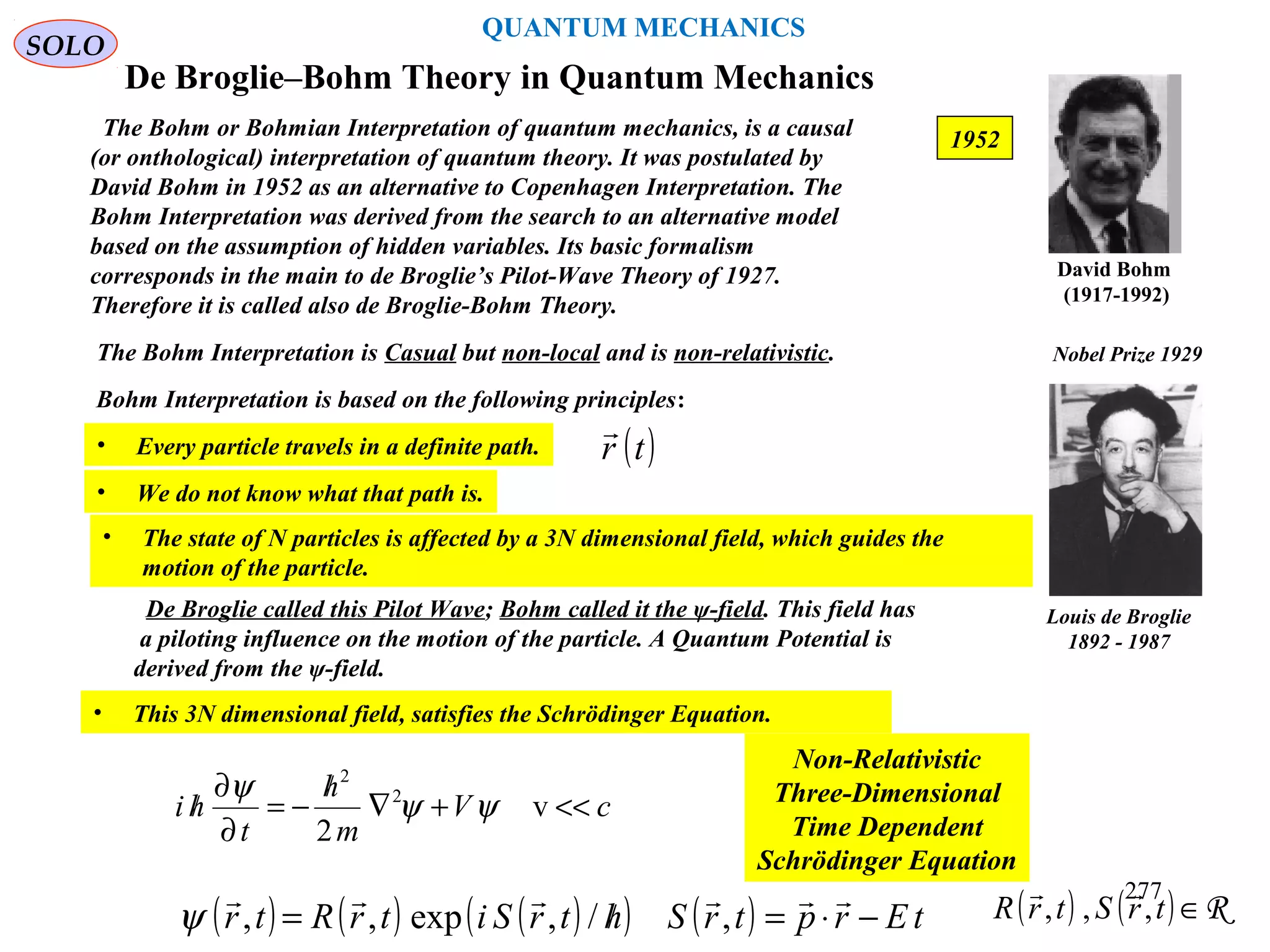 De Broglie–Bohm Theory in Quantum Mechanics
The Bohm or Bohmian Interpretation of quantum mechanics, is a causal
(or onthological) interpretation of quantum theory. It was postulated by
David Bohm in 1952 as an alternative to Copenhagen Interpretation. The
Bohm Interpretation was derived from the search to an alternative model
based on the assumption of hidden variables. Its basic formalism
corresponds in the main to de Broglie’s Pilot-Wave Theory of 1927.
Therefore it is called also de Broglie-Bohm Theory.
SOLO
1952
David Bohm
(1917-1992)
The Bohm Interpretation is Casual but non-local and is non-relativistic.
Bohm Interpretation is based on the following principles:
• We do not know what that path is.
De Broglie called this Pilot Wave; Bohm called it the ψ-field. This field has
a piloting influence on the motion of the particle. A Quantum Potential is
derived from the ψ-field.
• This 3N dimensional field, satisfies the Schrödinger Equation.
cV
m
h
t
hi <<+∇
/
−=
∂
∂
/ v
2
2
2
ψψ
ψ
Non-Relativistic
Three-Dimensional
Time Dependent
Schrödinger Equation
Louis de Broglie
1892 - 1987
Nobel Prize 1929
( ) ( ) ( )( ) ( ) tErptrShtrSitrRtr −⋅=/=

,/,exp,,ψ
• Every particle travels in a definite path. ( )tr

QUANTUM MECHANICS
• The state of N particles is affected by a 3N dimensional field, which guides the
motion of the particle.
( ) ( ) R∈trStrR ,,,
 277
 