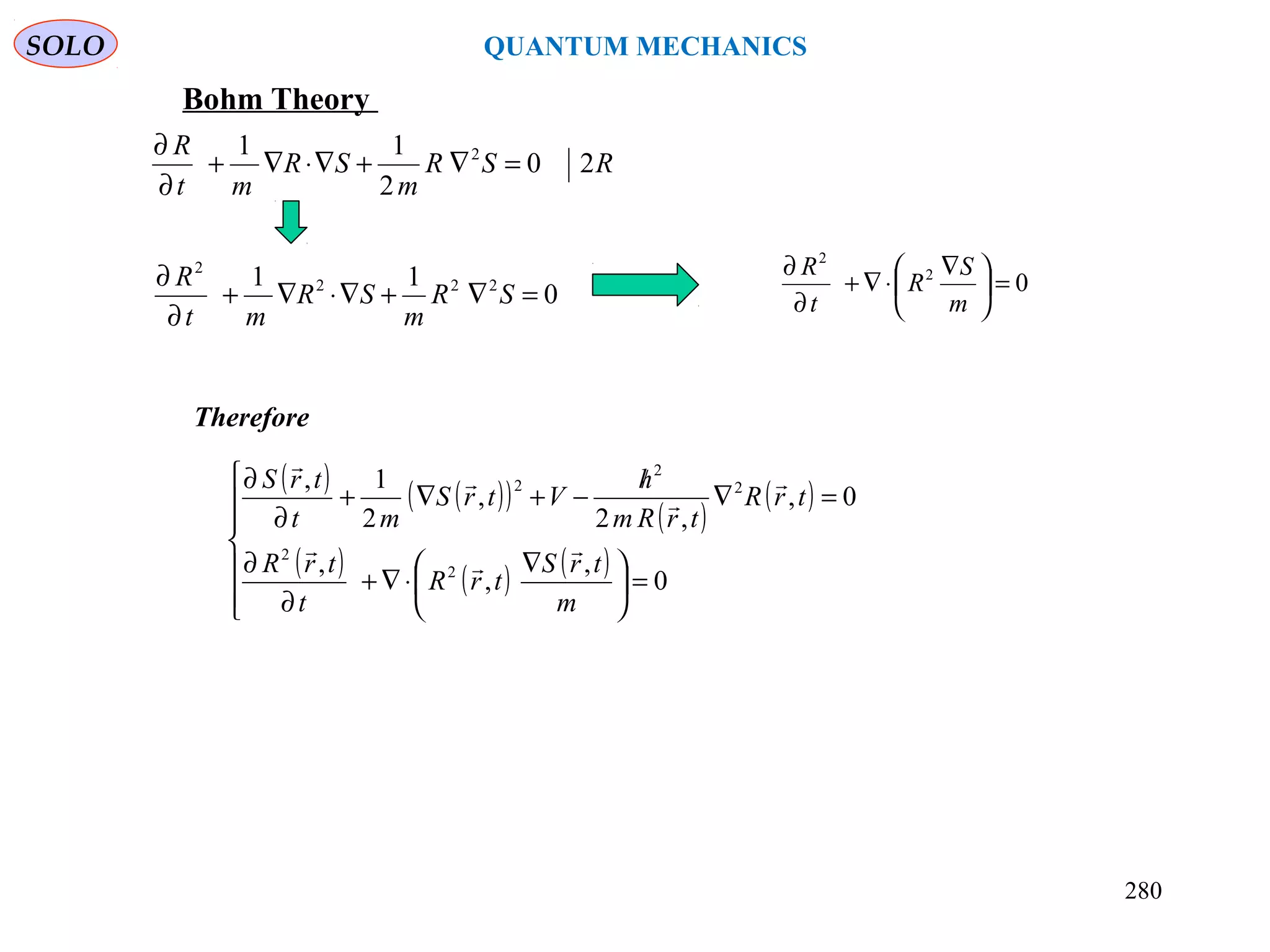 SOLO QUANTUM MECHANICS
RSR
m
SR
mt
R
20
2
11 2
=∇+∇⋅∇+
∂
∂
02
2
=




 ∇
⋅∇+
∂
∂
m
S
R
t
R
0
11 222
2
=∇+∇⋅∇+
∂
∂
SR
m
SR
mt
R
Bohm Theory
( ) ( )( )
( )
( )
( ) ( ) ( )







=




 ∇
⋅∇+
∂
∂
=∇
/
−+∇+
∂
∂
0
,
,
,
0,
,2
,
2
1,
2
2
2
2
2
m
trS
trR
t
trR
trR
trRm
h
VtrS
mt
trS







Therefore
280
 