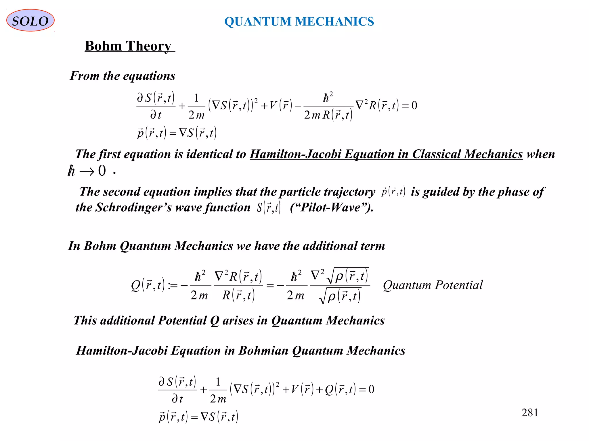SOLO QUANTUM MECHANICS
Bohm Theory
From the equations
( ) ( )( ) ( )
( )
( )
( ) ( )trStrp
trR
trRm
h
rVtrS
mt
trS
,,
0,
,2
,
2
1, 2
2
2





∇=
=∇
/
−+∇+
∂
∂
The first equation is identical to Hamilton-Jacobi Equation in Classical Mechanics when
.0→/h
( ) ( )
( )
( )
( )
PotentialQuantum
tr
tr
m
h
trR
trR
m
h
trQ
,
,
2,
,
2
:,
2222





ρ
ρ∇/
−=
∇/
−=
This additional Potential Q arises in Quantum Mechanics
Hamilton-Jacobi Equation in Bohmian Quantum Mechanics
( ) ( )( ) ( ) ( )
( ) ( )trStrp
trQrVtrS
mt
trS
,,
0,,
2
1, 2



∇=
=++∇+
∂
∂
281
In Bohm Quantum Mechanics we have the additional term
The second equation implies that the particle trajectory is guided by the phase of
the Schrodinger’s wave function (“Pilot-Wave”).
( )trp ,

( )trS ,

 