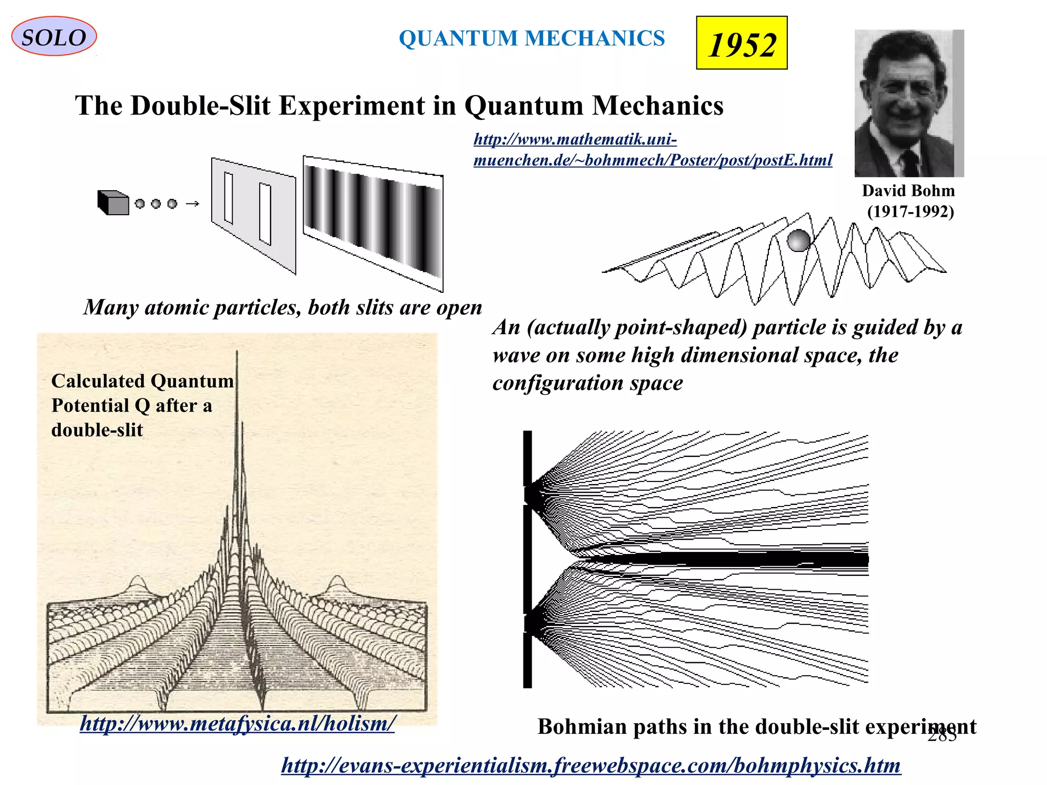http://www.metafysica.nl/holism/
http://evans-experientialism.freewebspace.com/bohmphysics.htm
Bohmian paths in the double-slit experiment
An (actually point-shaped) particle is guided by a
wave on some high dimensional space, the
configuration space
Many atomic particles, both slits are open
http://www.mathematik.uni-
muenchen.de/~bohmmech/Poster/post/postE.html
The Double-Slit Experiment in Quantum Mechanics
David Bohm
(1917-1992)
SOLO 1952
Calculated Quantum
Potential Q after a
double-slit
QUANTUM MECHANICS
283
 