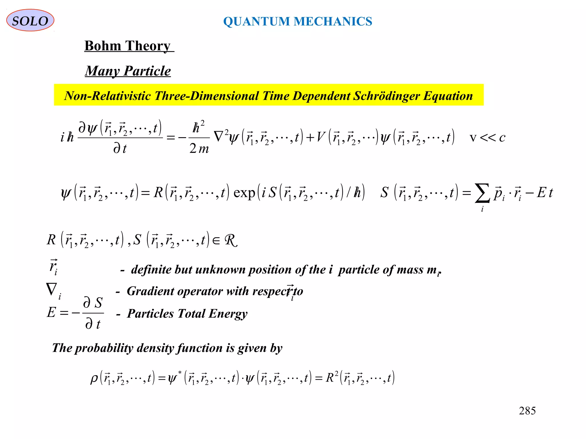 SOLO QUANTUM MECHANICS
Bohm Theory
Many Particle
( ) ( ) ( ) ( ) ctrrrrVtrr
m
h
t
trr
hi <<+∇
/
−=
∂
∂
/ v,,,,,,,,
2
,,,
212121
2
2
21







ψψ
ψ
Non-Relativistic Three-Dimensional Time Dependent Schrödinger Equation
( ) ( ) ( )( ) ( ) tErptrrShtrrSitrrRtrr
i
ii −⋅=/= ∑









,,,/,,,exp,,,,,, 21212121ψ
( ) ( ) R∈trrStrrR ,,,,,,, 2121 



ir

- definite but unknown position of the i particle of mass mi.
i∇ - Gradient operator with respect toir

The probability density function is given by
( ) ( ) ( ) ( )trrRtrrtrrtrr ,,,,,,,,,,,, 21
2
2121
*
21 







=⋅= ψψρ
- Particles Total Energy
t
S
E
∂
∂
−=
285
 