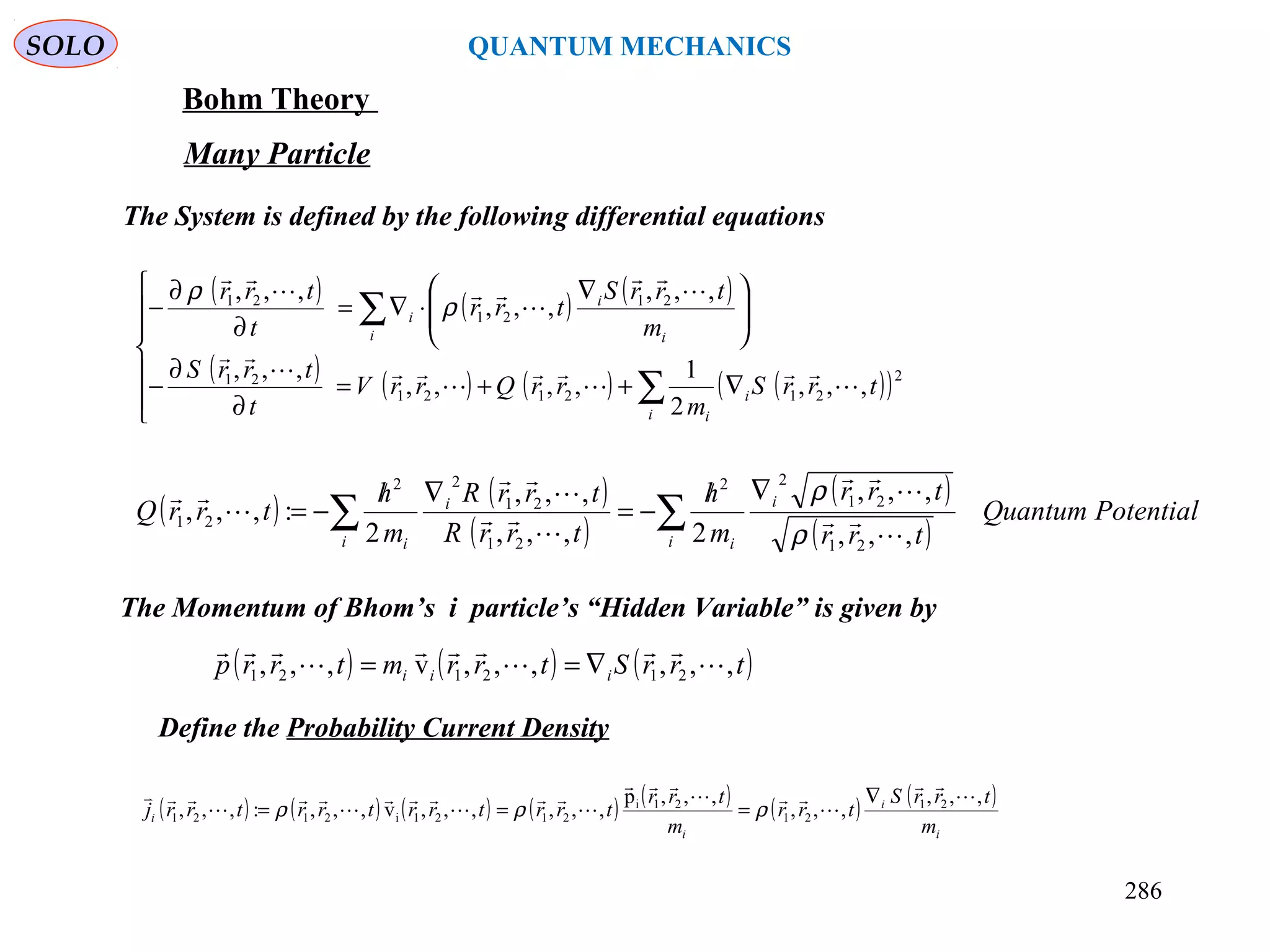 SOLO QUANTUM MECHANICS
Bohm Theory
Many Particle
The System is defined by the following differential equations
( ) ( ) ( )trrStrrmtrrp iii ,,,,,,v,,, 212121 





∇==
( ) ( ) ( )
( ) ( ) ( ) ( )( )






∇++=
∂
∂
−





 ∇
⋅∇=
∂
∂
−
∑
∑
i
i
i
i i
i
i
trrS
m
rrQrrV
t
trrS
m
trrS
trr
t
trr
2
212121
21
21
21
21
,,,
2
1
,,,,
,,,
,,,
,,,
,,,












ρ
ρ
( ) ( )
( )
( )
( )
PotentialQuantum
trr
trr
m
h
trrR
trrR
m
h
trrQ
i
i
ii
i
i
∑∑
∇/
−=
∇/
−=
,,,
,,,
2,,,
,,,
2
:,,,
21
21
22
21
21
22
21










ρ
ρ
The Momentum of Bhom’s i particle’s “Hidden Variable” is given by
286
Define the Probability Current Density
( ) ( ) ( ) ( ) ( ) ( ) ( )
i
i
i
i
m
trrS
trr
m
trr
trrtrrtrrtrrj
,,,
,,,
,,,p
,,,,,,v,,,:,,, 21
21
21i
2121i2121












 ∇
=== ρρρ
 