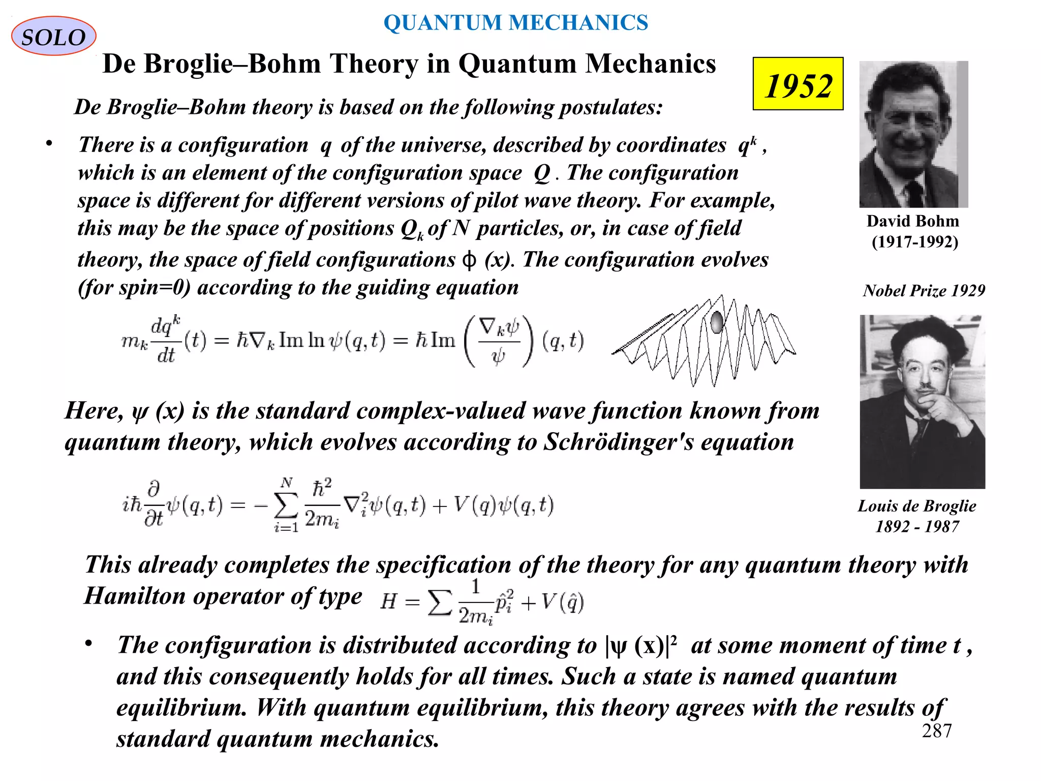 De Broglie–Bohm Theory in Quantum Mechanics
David Bohm
(1917-1992)
De Broglie–Bohm theory is based on the following postulates:
• There is a configuration q of the universe, described by coordinates qk
,
which is an element of the configuration space Q . The configuration
space is different for different versions of pilot wave theory. For example,
this may be the space of positions Qk of N particles, or, in case of field
theory, the space of field configurations (x)ϕ . The configuration evolves
(for spin=0) according to the guiding equation
Here, ψ (x) is the standard complex-valued wave function known from
quantum theory, which evolves according to Schrödinger's equation
This already completes the specification of the theory for any quantum theory with
Hamilton operator of type
• The configuration is distributed according to |ψ (x)|2
at some moment of time t ,
and this consequently holds for all times. Such a state is named quantum
equilibrium. With quantum equilibrium, this theory agrees with the results of
standard quantum mechanics.
Louis de Broglie
1892 - 1987
Nobel Prize 1929
SOLO
1952
287
QUANTUM MECHANICS
 