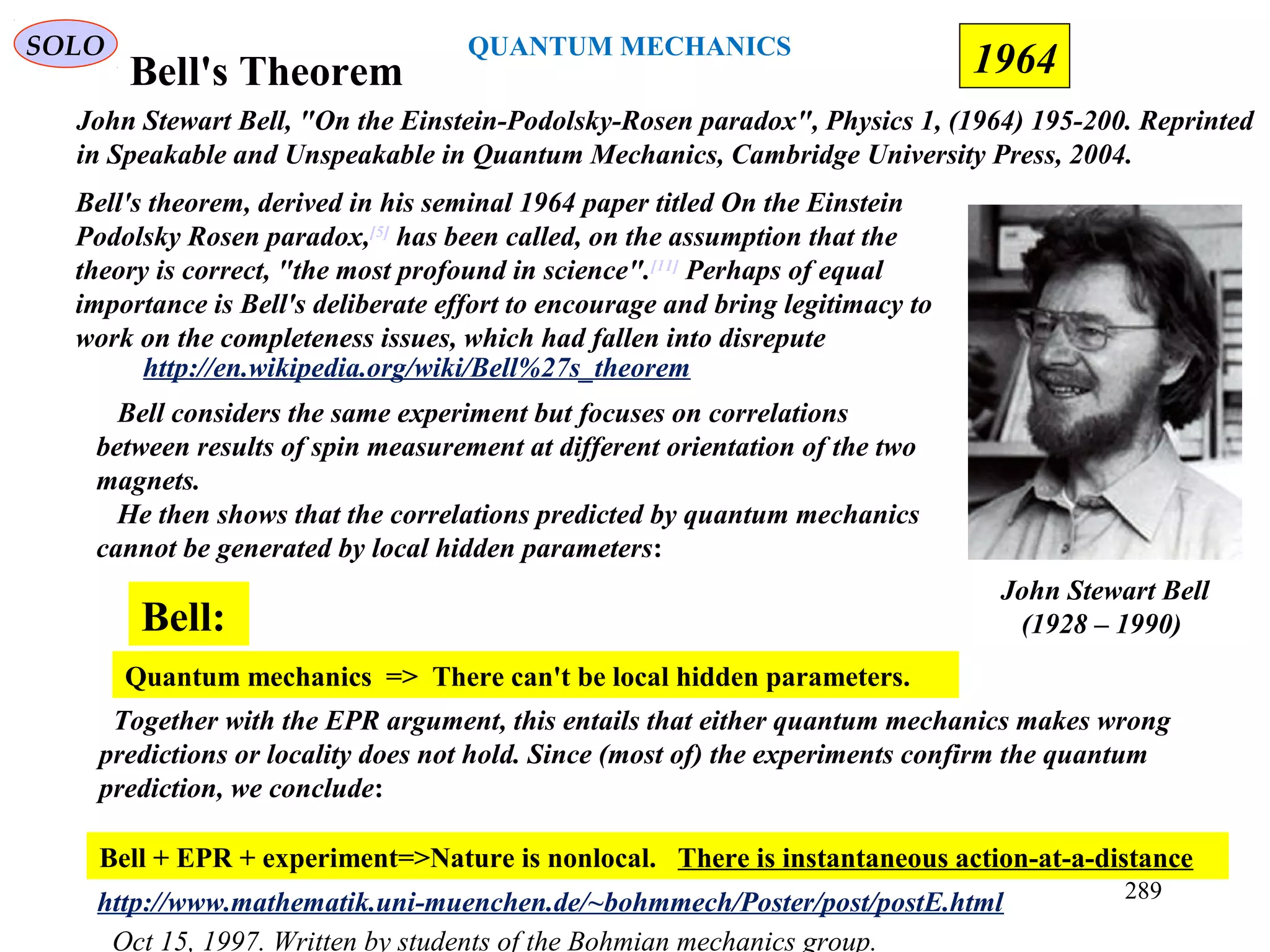 Bell's Theorem
Bell considers the same experiment but focuses on correlations
between results of spin measurement at different orientation of the two
magnets.
He then shows that the correlations predicted by quantum mechanics
cannot be generated by local hidden parameters:
Quantum mechanics => There can't be local hidden parameters.
Bell:
Together with the EPR argument, this entails that either quantum mechanics makes wrong
predictions or locality does not hold. Since (most of) the experiments confirm the quantum
prediction, we conclude:
Bell + EPR + experiment=>Nature is nonlocal. There is instantaneous action-at-a-distance
Oct 15, 1997. Written by students of the Bohmian mechanics group.
http://www.mathematik.uni-muenchen.de/~bohmmech/Poster/post/postE.html
John Stewart Bell
(1928 – 1990)
Bell's theorem, derived in his seminal 1964 paper titled On the Einstein
Podolsky Rosen paradox,[5]
has been called, on the assumption that the
theory is correct, "the most profound in science".[11]
Perhaps of equal
importance is Bell's deliberate effort to encourage and bring legitimacy to
work on the completeness issues, which had fallen into disrepute
http://en.wikipedia.org/wiki/Bell%27s_theorem
John Stewart Bell, "On the Einstein-Podolsky-Rosen paradox", Physics 1, (1964) 195-200. Reprinted
in Speakable and Unspeakable in Quantum Mechanics, Cambridge University Press, 2004.
SOLO
1964
289
QUANTUM MECHANICS
 