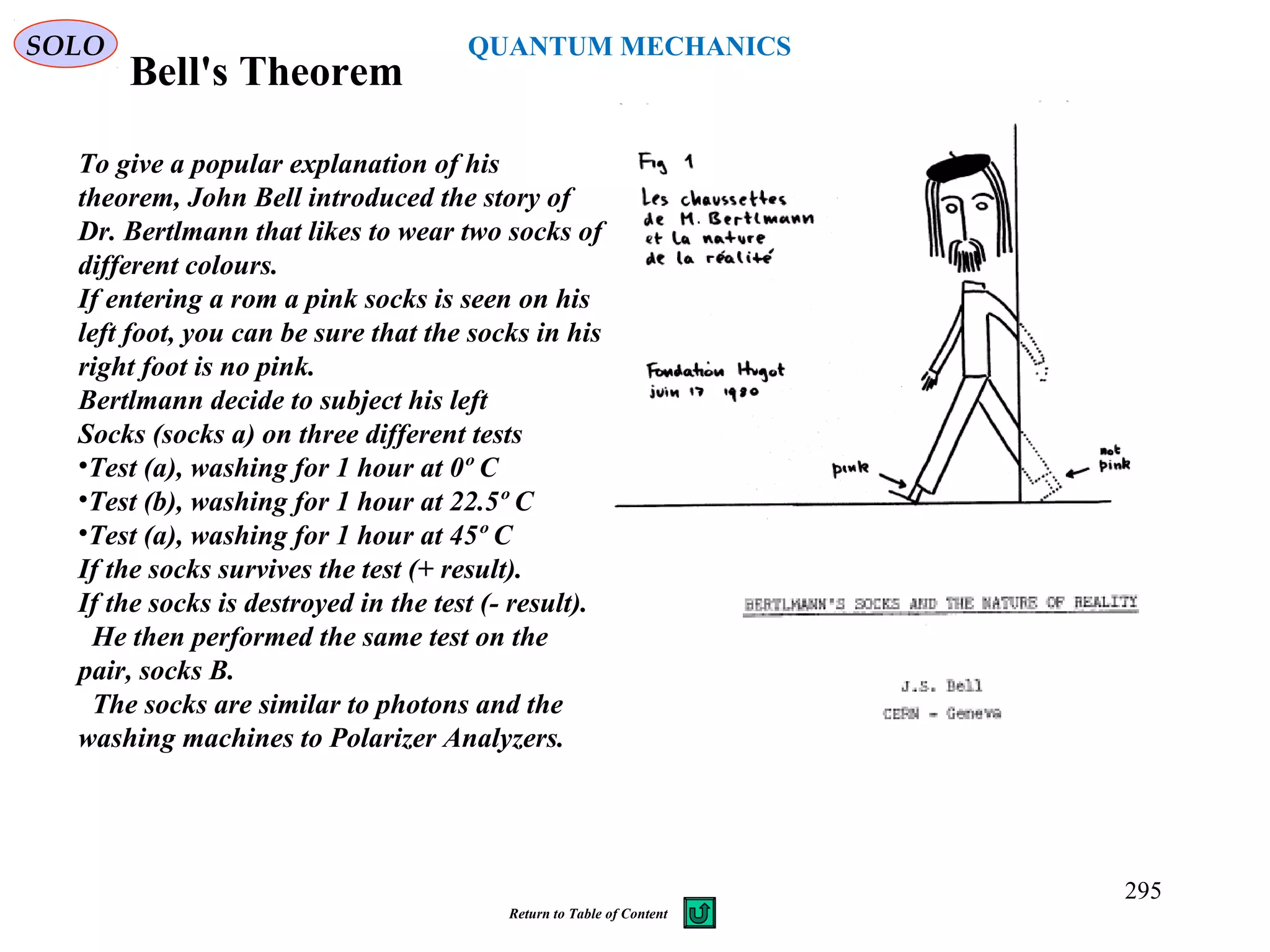 Bell's Theorem
SOLO
To give a popular explanation of his
theorem, John Bell introduced the story of
Dr. Bertlmann that likes to wear two socks of
different colours.
If entering a rom a pink socks is seen on his
left foot, you can be sure that the socks in his
right foot is no pink.
Bertlmann decide to subject his left
Socks (socks a) on three different tests
•Test (a), washing for 1 hour at 0º C
•Test (b), washing for 1 hour at 22.5º C
•Test (a), washing for 1 hour at 45º C
If the socks survives the test (+ result).
If the socks is destroyed in the test (- result).
He then performed the same test on the
pair, socks B.
The socks are similar to photons and the
washing machines to Polarizer Analyzers.
295
QUANTUM MECHANICS
Return to Table of Content
 