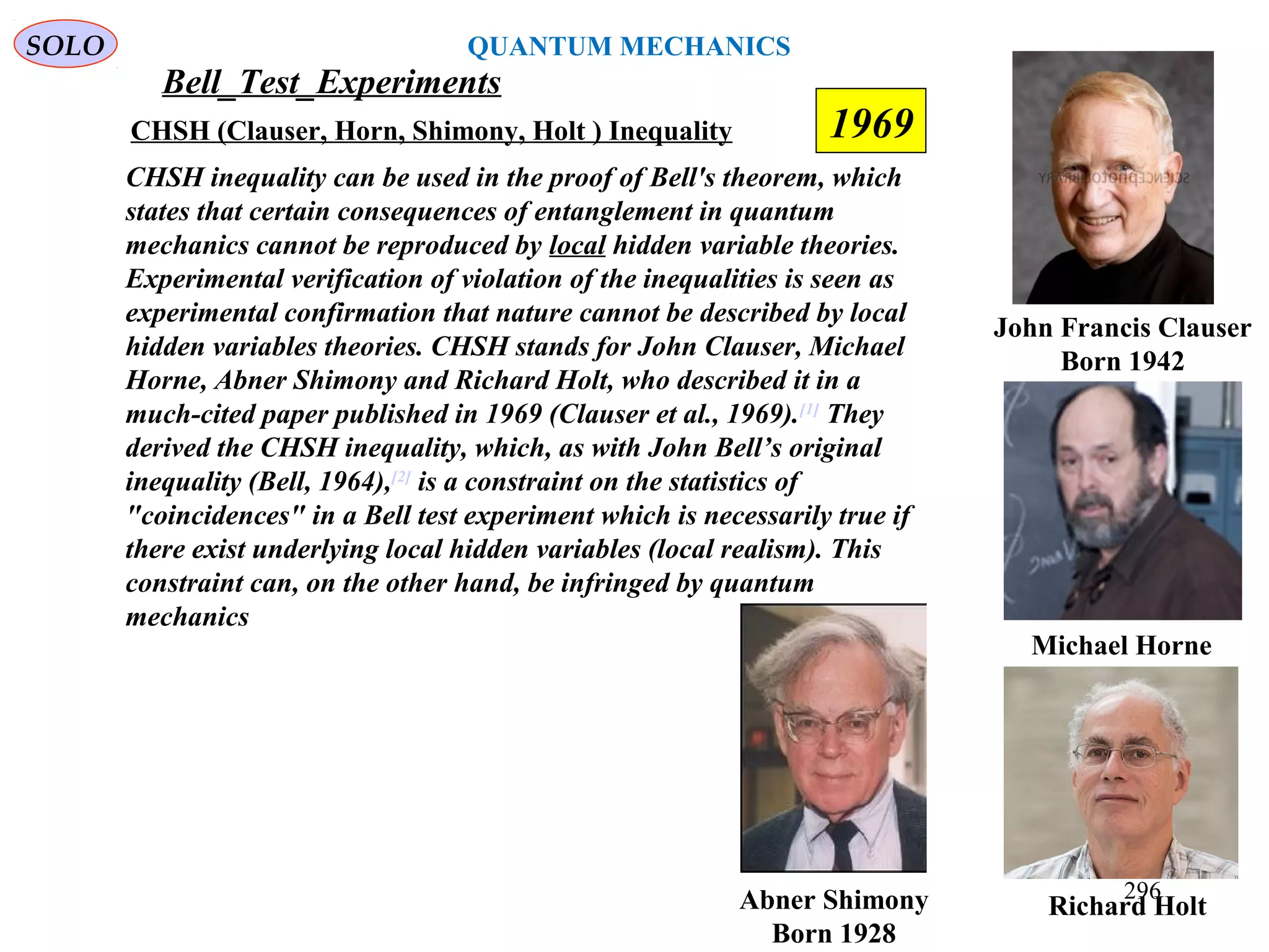 Bell_Test_Experiments
SOLO
John Francis Clauser
Born 1942
CHSH (Clauser, Horn, Shimony, Holt ) Inequality
Abner Shimony
Born 1928
CHSH inequality can be used in the proof of Bell's theorem, which
states that certain consequences of entanglement in quantum
mechanics cannot be reproduced by local hidden variable theories.
Experimental verification of violation of the inequalities is seen as
experimental confirmation that nature cannot be described by local
hidden variables theories. CHSH stands for John Clauser, Michael
Horne, Abner Shimony and Richard Holt, who described it in a
much-cited paper published in 1969 (Clauser et al., 1969).[1]
They
derived the CHSH inequality, which, as with John Bell’s original
inequality (Bell, 1964),[2]
is a constraint on the statistics of
"coincidences" in a Bell test experiment which is necessarily true if
there exist underlying local hidden variables (local realism). This
constraint can, on the other hand, be infringed by quantum
mechanics
Richard Holt
Michael Horne
1969
296
QUANTUM MECHANICS
 