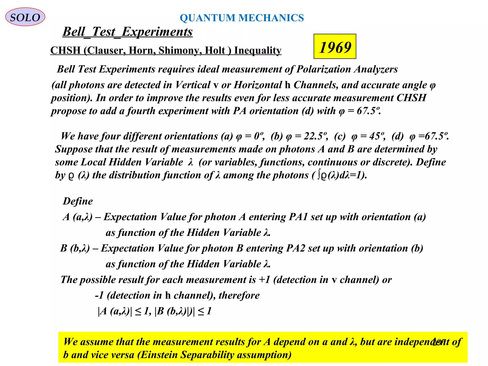 Bell_Test_Experiments
SOLO
CHSH (Clauser, Horn, Shimony, Holt ) Inequality
Bell Test Experiments requires ideal measurement of Polarization Analyzers
(all photons are detected in Vertical v or Horizontal h Channels, and accurate angle φ
position). In order to improve the results even for less accurate measurement CHSH
propose to add a fourth experiment with PA orientation (d) with φ = 67.5º.
1969
We have four different orientations (a) φ = 0º, (b) φ = 22.5º, (c) φ = 45º, (d) φ =67.5º.
Suppose that the result of measurements made on photons A and B are determined by
some Local Hidden Variable λ (or variables, functions, continuous or discrete). Define
by (λ) the distribution function of λ among the photons ( ∫ (λ)dλ=1).ϱ ϱ
Define
A (a,λ) – Expectation Value for photon A entering PA1 set up with orientation (a)
as function of the Hidden Variable λ.
B (b,λ) – Expectation Value for photon B entering PA2 set up with orientation (b)
as function of the Hidden Variable λ.
The possible result for each measurement is +1 (detection in v channel) or
-1 (detection in h channel), therefore
|A (a,λ)| ≤ 1, |B (b,λ)|)| ≤ 1
We assume that the measurement results for A depend on a and λ, but are independent of
b and vice versa (Einstein Separability assumption)
297
QUANTUM MECHANICS
 