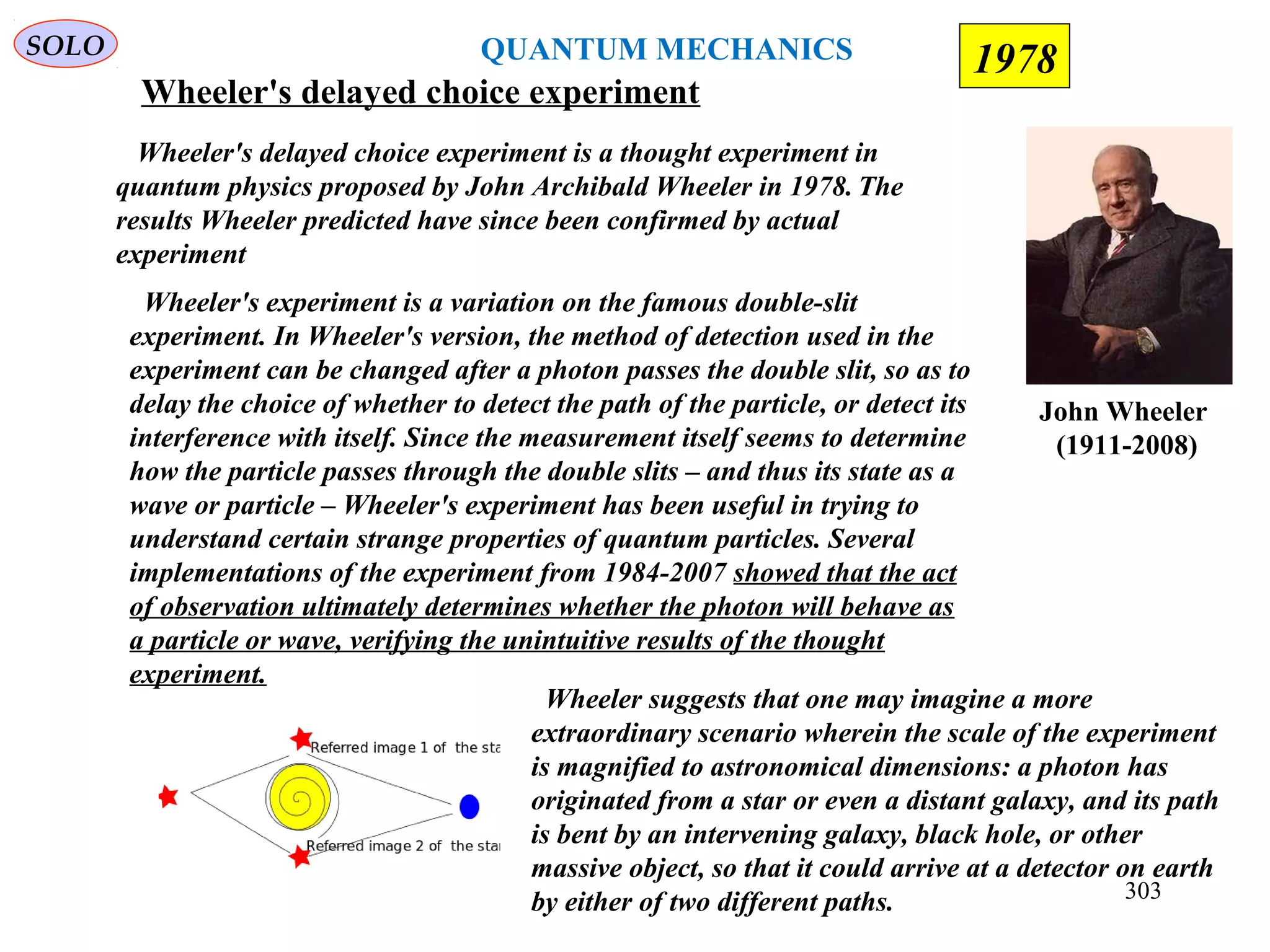 Wheeler's delayed choice experiment
John Wheeler
(1911-2008)
SOLO
Wheeler's delayed choice experiment is a thought experiment in
quantum physics proposed by John Archibald Wheeler in 1978. The
results Wheeler predicted have since been confirmed by actual
experiment
Wheeler's experiment is a variation on the famous double-slit
experiment. In Wheeler's version, the method of detection used in the
experiment can be changed after a photon passes the double slit, so as to
delay the choice of whether to detect the path of the particle, or detect its
interference with itself. Since the measurement itself seems to determine
how the particle passes through the double slits – and thus its state as a
wave or particle – Wheeler's experiment has been useful in trying to
understand certain strange properties of quantum particles. Several
implementations of the experiment from 1984-2007 showed that the act
of observation ultimately determines whether the photon will behave as
a particle or wave, verifying the unintuitive results of the thought
experiment.
Wheeler suggests that one may imagine a more
extraordinary scenario wherein the scale of the experiment
is magnified to astronomical dimensions: a photon has
originated from a star or even a distant galaxy, and its path
is bent by an intervening galaxy, black hole, or other
massive object, so that it could arrive at a detector on earth
by either of two different paths.
QUANTUM MECHANICS 1978
303
 
