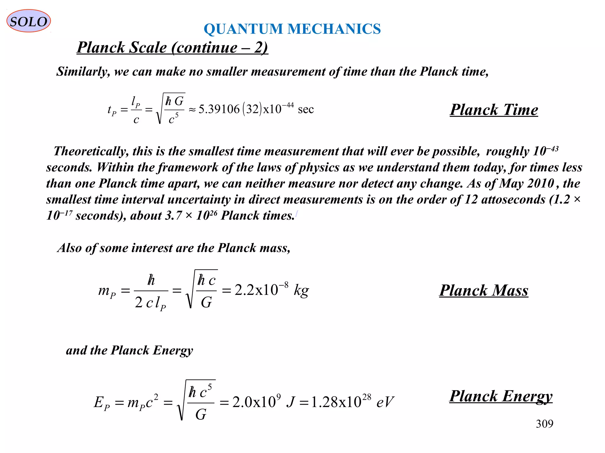309
SOLO
Planck Scale (continue – 2)
QUANTUM MECHANICS
Similarly, we can make no smaller measurement of time than the Planck time,
Planck Time( ) sec10x3239106.5 44
5
−
≈
/
==
c
Gh
c
l
t P
P
Also of some interest are the Planck mass,
kg
G
ch
lc
h
m
P
P
8
10x2.2
2
−
=
/
=
/
= Planck Mass
and the Planck Energy
eVJ
G
ch
cmE PP
289
5
2
10x28.110x0.2 ==
/
== Planck Energy
Theoretically, this is the smallest time measurement that will ever be possible, roughly 10−43
seconds. Within the framework of the laws of physics as we understand them today, for times less
than one Planck time apart, we can neither measure nor detect any change. As of May 2010 , the
smallest time interval uncertainty in direct measurements is on the order of 12 attoseconds (1.2 ×
10−17
seconds), about 3.7 × 1026
Planck times.[
 