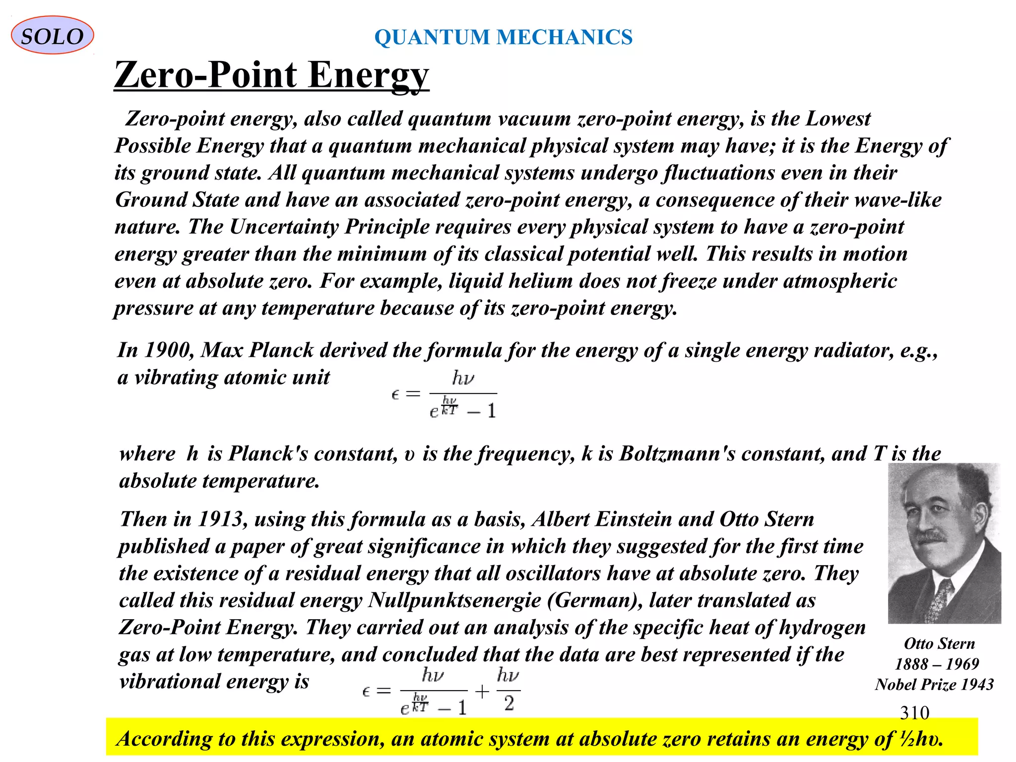 Zero-Point Energy
Zero-point energy, also called quantum vacuum zero-point energy, is the Lowest
Possible Energy that a quantum mechanical physical system may have; it is the Energy of
its ground state. All quantum mechanical systems undergo fluctuations even in their
Ground State and have an associated zero-point energy, a consequence of their wave-like
nature. The Uncertainty Principle requires every physical system to have a zero-point
energy greater than the minimum of its classical potential well. This results in motion
even at absolute zero. For example, liquid helium does not freeze under atmospheric
pressure at any temperature because of its zero-point energy.
In 1900, Max Planck derived the formula for the energy of a single energy radiator, e.g.,
a vibrating atomic unit
where h is Planck's constant, υ is the frequency, k is Boltzmann's constant, and T is the
absolute temperature.
Then in 1913, using this formula as a basis, Albert Einstein and Otto Stern
published a paper of great significance in which they suggested for the first time
the existence of a residual energy that all oscillators have at absolute zero. They
called this residual energy Nullpunktsenergie (German), later translated as
Zero-Point Energy. They carried out an analysis of the specific heat of hydrogen
gas at low temperature, and concluded that the data are best represented if the
vibrational energy is
According to this expression, an atomic system at absolute zero retains an energy of ½hυ.
SOLO
310
QUANTUM MECHANICS
Otto Stern
1888 – 1969
Nobel Prize 1943
 