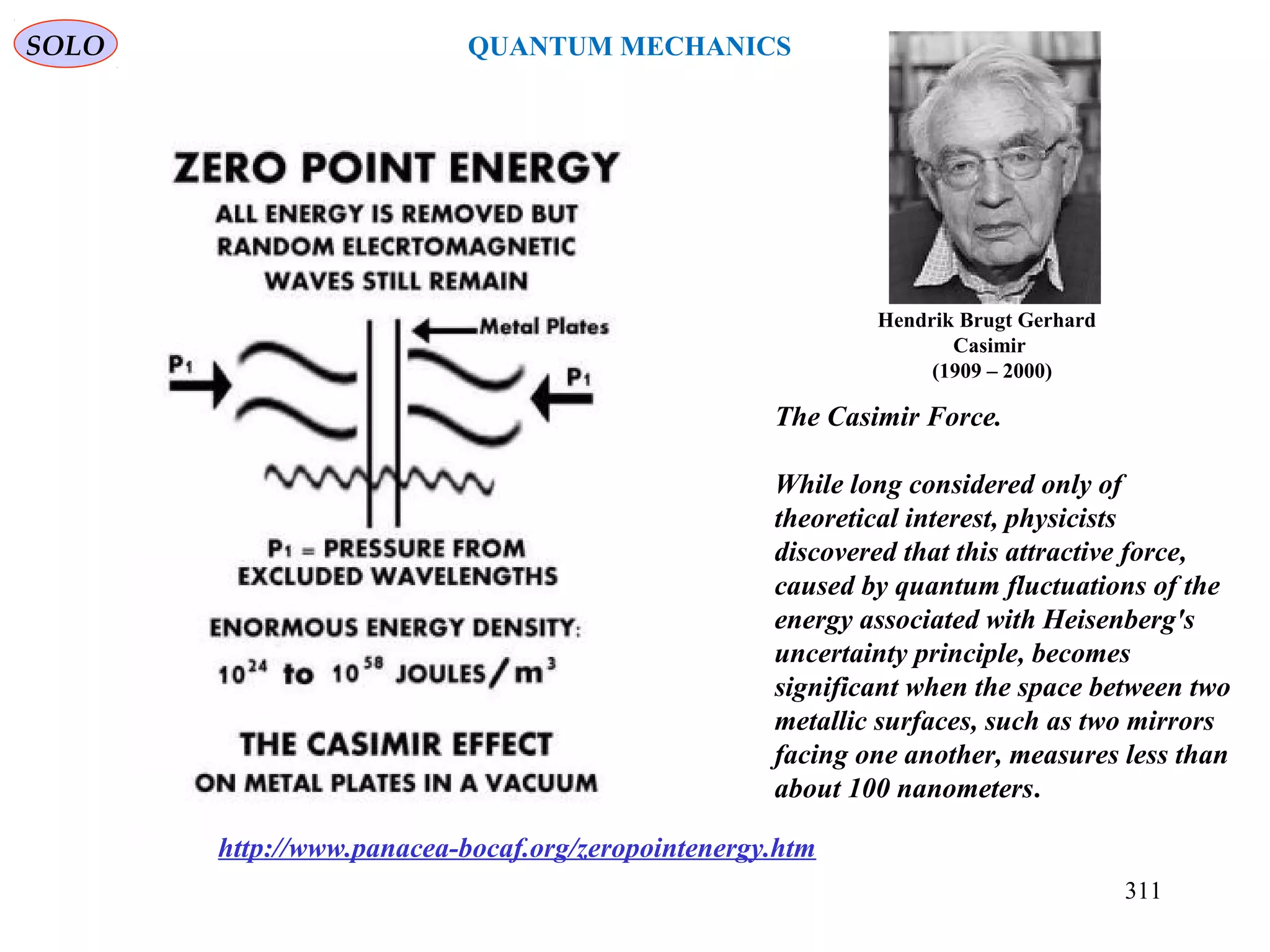 The Casimir Force.
While long considered only of
theoretical interest, physicists
discovered that this attractive force,
caused by quantum fluctuations of the
energy associated with Heisenberg's
uncertainty principle, becomes
significant when the space between two
metallic surfaces, such as two mirrors
facing one another, measures less than
about 100 nanometers.
http://www.panacea-bocaf.org/zeropointenergy.htm
Hendrik Brugt Gerhard
Casimir
(1909 – 2000)
SOLO
311
QUANTUM MECHANICS
 