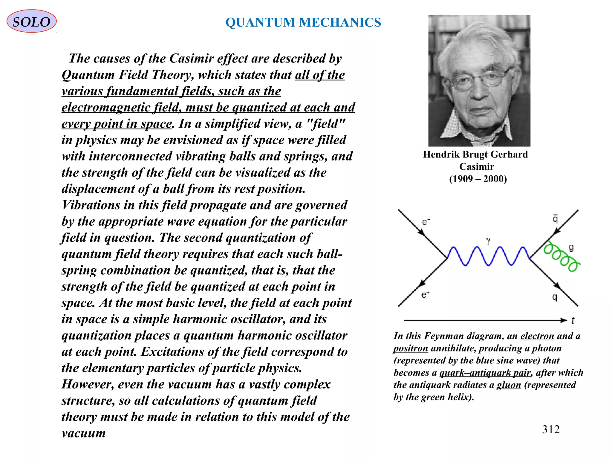 Hendrik Brugt Gerhard
Casimir
(1909 – 2000)
SOLO
312
QUANTUM MECHANICS
The causes of the Casimir effect are described by
Quantum Field Theory, which states that all of the
various fundamental fields, such as the
electromagnetic field, must be quantized at each and
every point in space. In a simplified view, a "field"
in physics may be envisioned as if space were filled
with interconnected vibrating balls and springs, and
the strength of the field can be visualized as the
displacement of a ball from its rest position.
Vibrations in this field propagate and are governed
by the appropriate wave equation for the particular
field in question. The second quantization of
quantum field theory requires that each such ball-
spring combination be quantized, that is, that the
strength of the field be quantized at each point in
space. At the most basic level, the field at each point
in space is a simple harmonic oscillator, and its
quantization places a quantum harmonic oscillator
at each point. Excitations of the field correspond to
the elementary particles of particle physics.
However, even the vacuum has a vastly complex
structure, so all calculations of quantum field
theory must be made in relation to this model of the
vacuum
In this Feynman diagram, an electron and a
positron annihilate, producing a photon
(represented by the blue sine wave) that
becomes a quark–antiquark pair, after which
the antiquark radiates a gluon (represented
by the green helix).
 