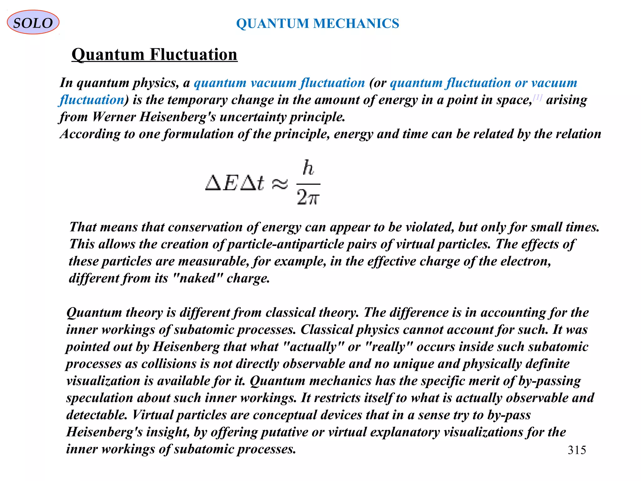 Quantum Fluctuation
In quantum physics, a quantum vacuum fluctuation (or quantum fluctuation or vacuum
fluctuation) is the temporary change in the amount of energy in a point in space,[1]
arising
from Werner Heisenberg's uncertainty principle.
According to one formulation of the principle, energy and time can be related by the relation
That means that conservation of energy can appear to be violated, but only for small times.
This allows the creation of particle-antiparticle pairs of virtual particles. The effects of
these particles are measurable, for example, in the effective charge of the electron,
different from its "naked" charge.
SOLO
315
QUANTUM MECHANICS
Quantum theory is different from classical theory. The difference is in accounting for the
inner workings of subatomic processes. Classical physics cannot account for such. It was
pointed out by Heisenberg that what "actually" or "really" occurs inside such subatomic
processes as collisions is not directly observable and no unique and physically definite
visualization is available for it. Quantum mechanics has the specific merit of by-passing
speculation about such inner workings. It restricts itself to what is actually observable and
detectable. Virtual particles are conceptual devices that in a sense try to by-pass
Heisenberg's insight, by offering putative or virtual explanatory visualizations for the
inner workings of subatomic processes.
 