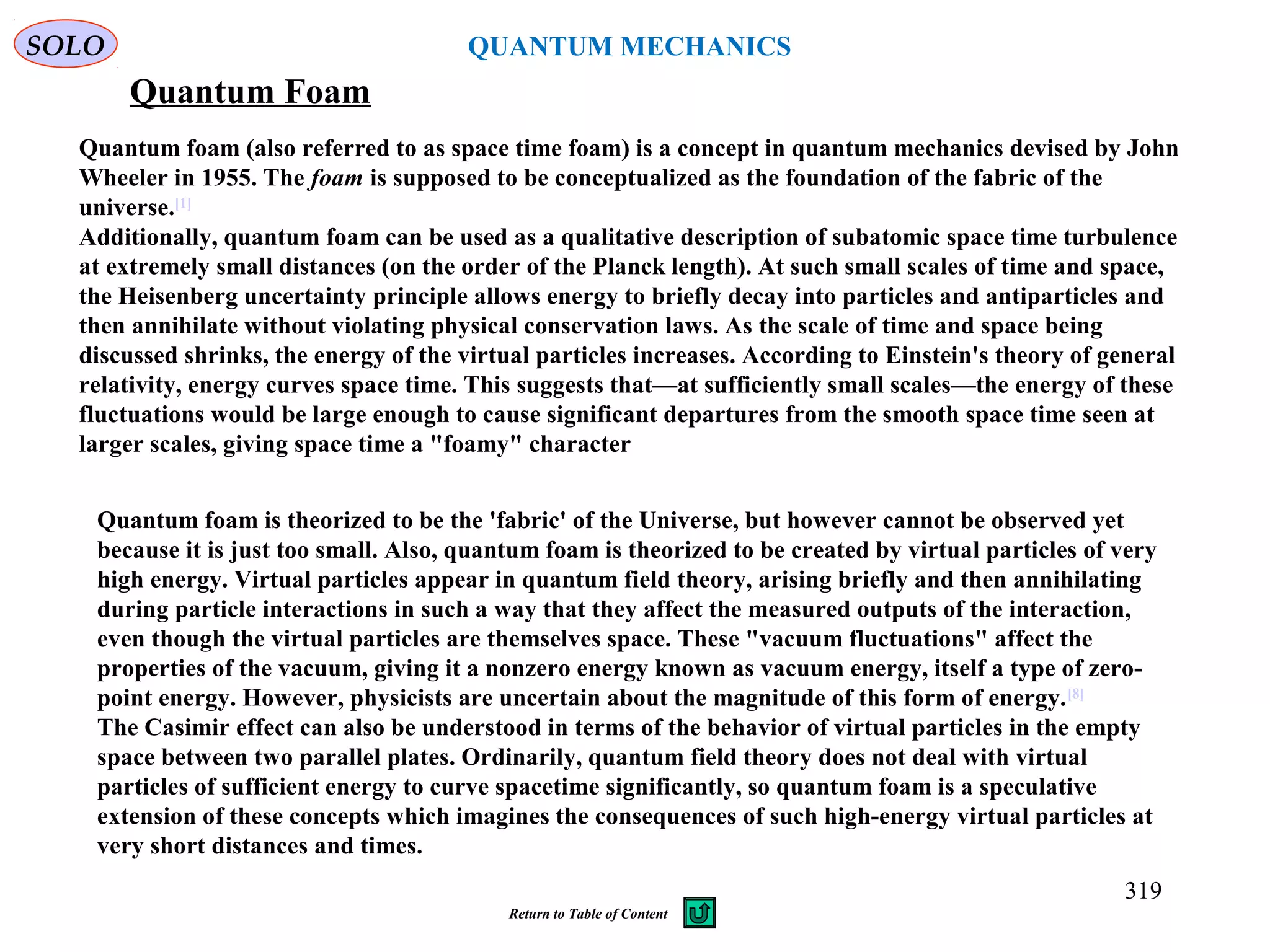 Quantum Foam
Quantum foam (also referred to as space time foam) is a concept in quantum mechanics devised by John
Wheeler in 1955. The foam is supposed to be conceptualized as the foundation of the fabric of the
universe.[1]
Additionally, quantum foam can be used as a qualitative description of subatomic space time turbulence
at extremely small distances (on the order of the Planck length). At such small scales of time and space,
the Heisenberg uncertainty principle allows energy to briefly decay into particles and antiparticles and
then annihilate without violating physical conservation laws. As the scale of time and space being
discussed shrinks, the energy of the virtual particles increases. According to Einstein's theory of general
relativity, energy curves space time. This suggests that—at sufficiently small scales—the energy of these
fluctuations would be large enough to cause significant departures from the smooth space time seen at
larger scales, giving space time a "foamy" character
Quantum foam is theorized to be the 'fabric' of the Universe, but however cannot be observed yet
because it is just too small. Also, quantum foam is theorized to be created by virtual particles of very
high energy. Virtual particles appear in quantum field theory, arising briefly and then annihilating
during particle interactions in such a way that they affect the measured outputs of the interaction,
even though the virtual particles are themselves space. These "vacuum fluctuations" affect the
properties of the vacuum, giving it a nonzero energy known as vacuum energy, itself a type of zero-
point energy. However, physicists are uncertain about the magnitude of this form of energy.[8]
The Casimir effect can also be understood in terms of the behavior of virtual particles in the empty
space between two parallel plates. Ordinarily, quantum field theory does not deal with virtual
particles of sufficient energy to curve spacetime significantly, so quantum foam is a speculative
extension of these concepts which imagines the consequences of such high-energy virtual particles at
very short distances and times.
SOLO
319
QUANTUM MECHANICS
Return to Table of Content
 