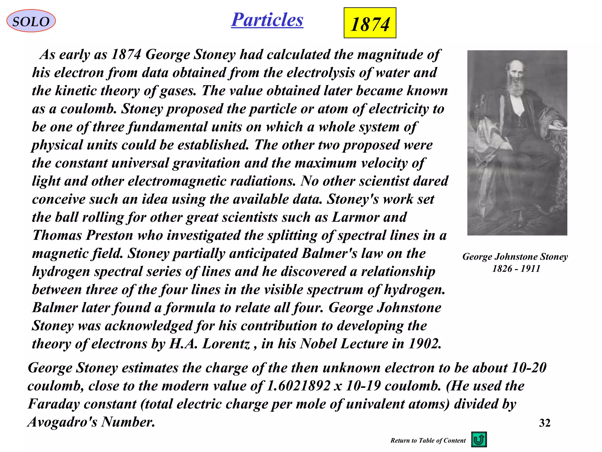 32
ParticlesSOLO 1874
George Johnstone Stoney
1826 - 1911
As early as 1874 George Stoney had calculated the magnitude of
his electron from data obtained from the electrolysis of water and
the kinetic theory of gases. The value obtained later became known
as a coulomb. Stoney proposed the particle or atom of electricity to
be one of three fundamental units on which a whole system of
physical units could be established. The other two proposed were
the constant universal gravitation and the maximum velocity of
light and other electromagnetic radiations. No other scientist dared
conceive such an idea using the available data. Stoney's work set
the ball rolling for other great scientists such as Larmor and
Thomas Preston who investigated the splitting of spectral lines in a
magnetic field. Stoney partially anticipated Balmer's law on the
hydrogen spectral series of lines and he discovered a relationship
between three of the four lines in the visible spectrum of hydrogen.
Balmer later found a formula to relate all four. George Johnstone
Stoney was acknowledged for his contribution to developing the
theory of electrons by H.A. Lorentz , in his Nobel Lecture in 1902.
George Stoney estimates the charge of the then unknown electron to be about 10-20
coulomb, close to the modern value of 1.6021892 x 10-19 coulomb. (He used the
Faraday constant (total electric charge per mole of univalent atoms) divided by
Avogadro's Number.
Return to Table of Content
 