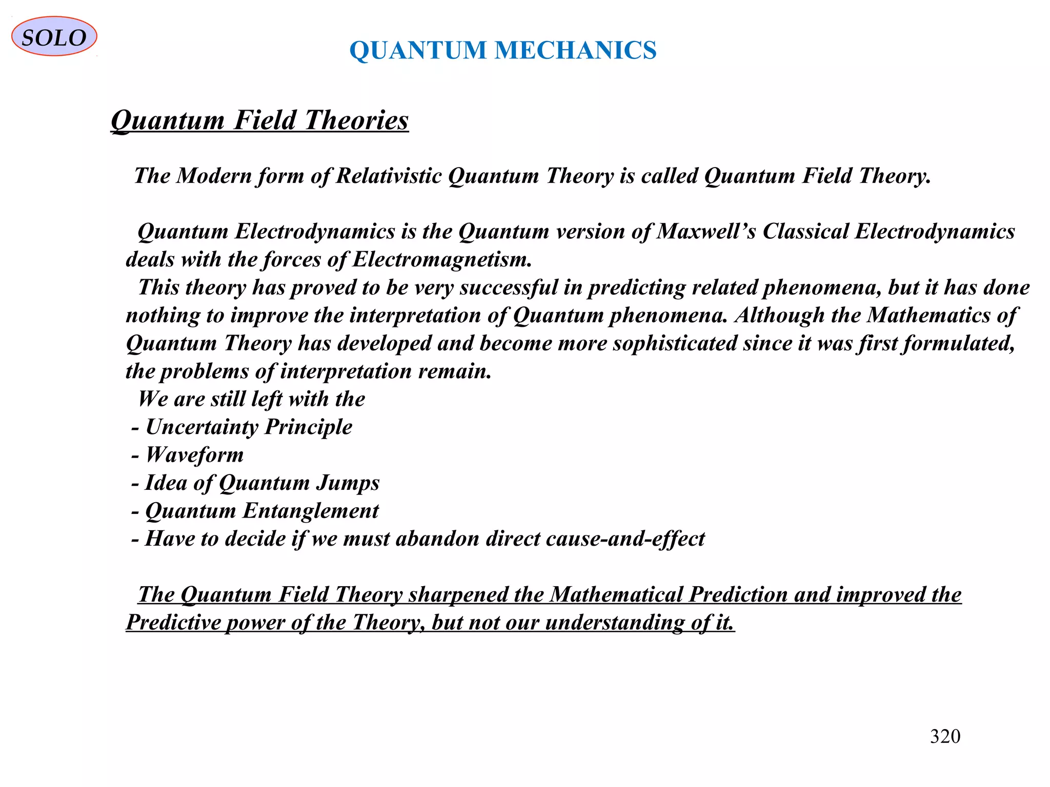 QUANTUM MECHANICS
SOLO
Quantum Field Theories
The Modern form of Relativistic Quantum Theory is called Quantum Field Theory.
Quantum Electrodynamics is the Quantum version of Maxwell’s Classical Electrodynamics
deals with the forces of Electromagnetism.
This theory has proved to be very successful in predicting related phenomena, but it has done
nothing to improve the interpretation of Quantum phenomena. Although the Mathematics of
Quantum Theory has developed and become more sophisticated since it was first formulated,
the problems of interpretation remain.
We are still left with the
- Uncertainty Principle
- Waveform
- Idea of Quantum Jumps
- Quantum Entanglement
- Have to decide if we must abandon direct cause-and-effect
The Quantum Field Theory sharpened the Mathematical Prediction and improved the
Predictive power of the Theory, but not our understanding of it.
320
 
