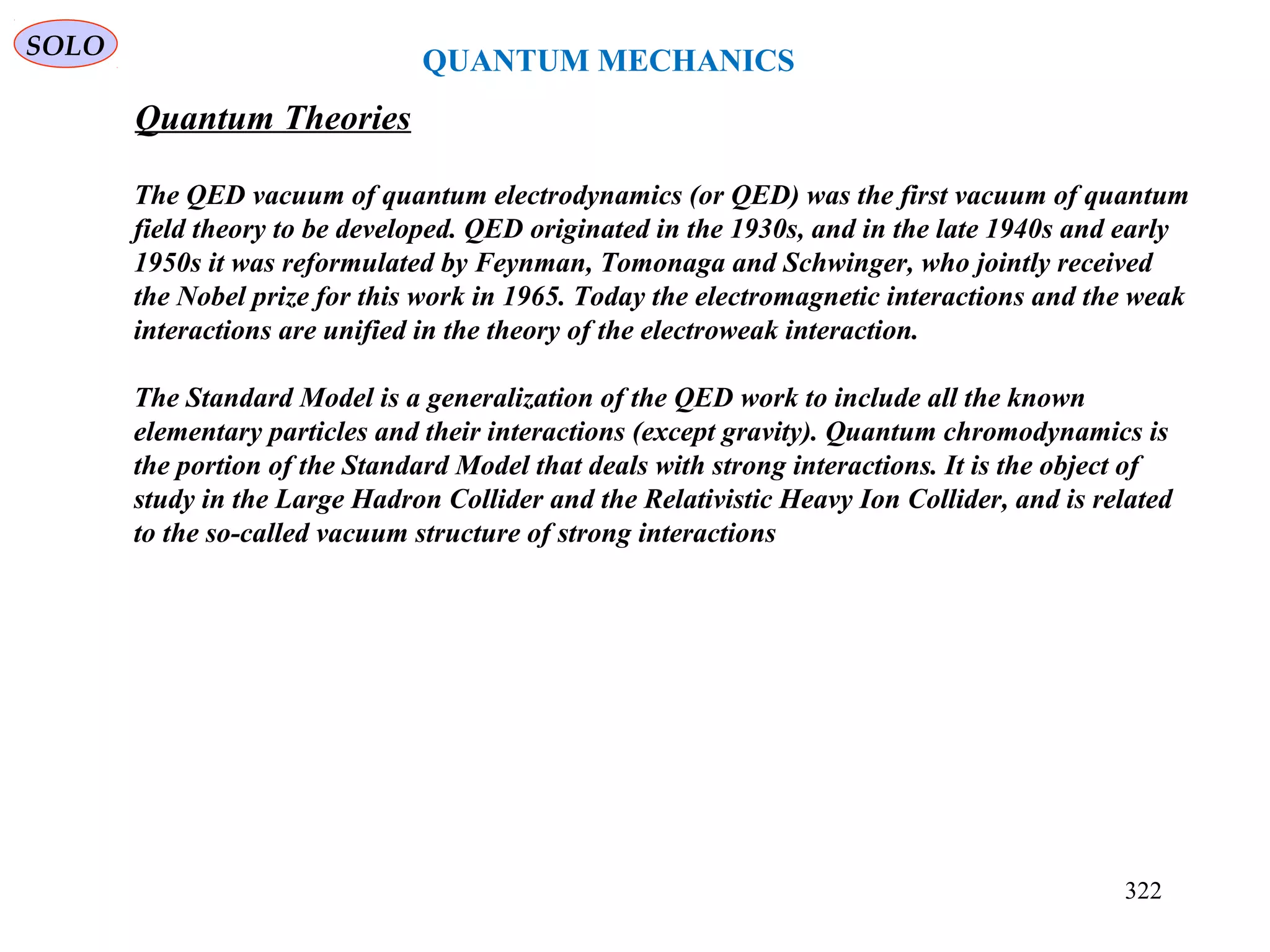 QUANTUM MECHANICS
SOLO
Quantum Theories
322
The QED vacuum of quantum electrodynamics (or QED) was the first vacuum of quantum
field theory to be developed. QED originated in the 1930s, and in the late 1940s and early
1950s it was reformulated by Feynman, Tomonaga and Schwinger, who jointly received
the Nobel prize for this work in 1965. Today the electromagnetic interactions and the weak
interactions are unified in the theory of the electroweak interaction.
The Standard Model is a generalization of the QED work to include all the known
elementary particles and their interactions (except gravity). Quantum chromodynamics is
the portion of the Standard Model that deals with strong interactions. It is the object of
study in the Large Hadron Collider and the Relativistic Heavy Ion Collider, and is related
to the so-called vacuum structure of strong interactions
 