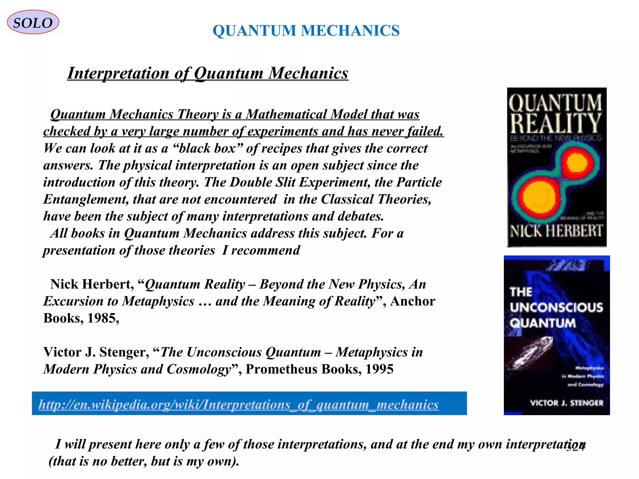 QUANTUM MECHANICS
SOLO
Interpretation of Quantum Mechanics
Quantum Mechanics Theory is a Mathematical Model that was
checked by a very large number of experiments and has never failed.
We can look at it as a “black box” of recipes that gives the correct
answers. The physical interpretation is an open subject since the
introduction of this theory. The Double Slit Experiment, the Particle
Entanglement, that are not encountered in the Classical Theories,
have been the subject of many interpretations and debates.
All books in Quantum Mechanics address this subject. For a
presentation of those theories I recommend
Nick Herbert, “Quantum Reality – Beyond the New Physics, An
Excursion to Metaphysics … and the Meaning of Reality”, Anchor
Books, 1985,
Victor J. Stenger, “The Unconscious Quantum – Metaphysics in
Modern Physics and Cosmology”, Prometheus Books, 1995
324
http://en.wikipedia.org/wiki/Interpretations_of_quantum_mechanics
I will present here only a few of those interpretations, and at the end my own interpretation
(that is no better, but is my own).
 