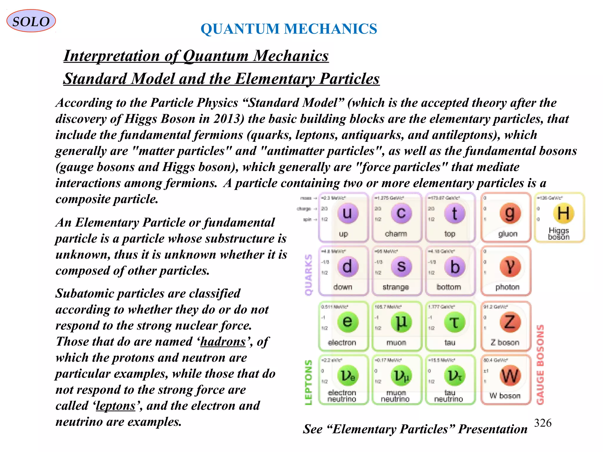 QUANTUM MECHANICS
SOLO
Interpretation of Quantum Mechanics
326
According to the Particle Physics “Standard Model” (which is the accepted theory after the
discovery of Higgs Boson in 2013) the basic building blocks are the elementary particles, that
include the fundamental fermions (quarks, leptons, antiquarks, and antileptons), which
generally are "matter particles" and "antimatter particles", as well as the fundamental bosons
(gauge bosons and Higgs boson), which generally are "force particles" that mediate
interactions among fermions. A particle containing two or more elementary particles is a
composite particle.
See “Elementary Particles” Presentation
Standard Model and the Elementary Particles
An Elementary Particle or fundamental
particle is a particle whose substructure is
unknown, thus it is unknown whether it is
composed of other particles.
Subatomic particles are classified
according to whether they do or do not
respond to the strong nuclear force.
Those that do are named ‘hadrons’, of
which the protons and neutron are
particular examples, while those that do
not respond to the strong force are
called ‘leptons’, and the electron and
neutrino are examples.
 