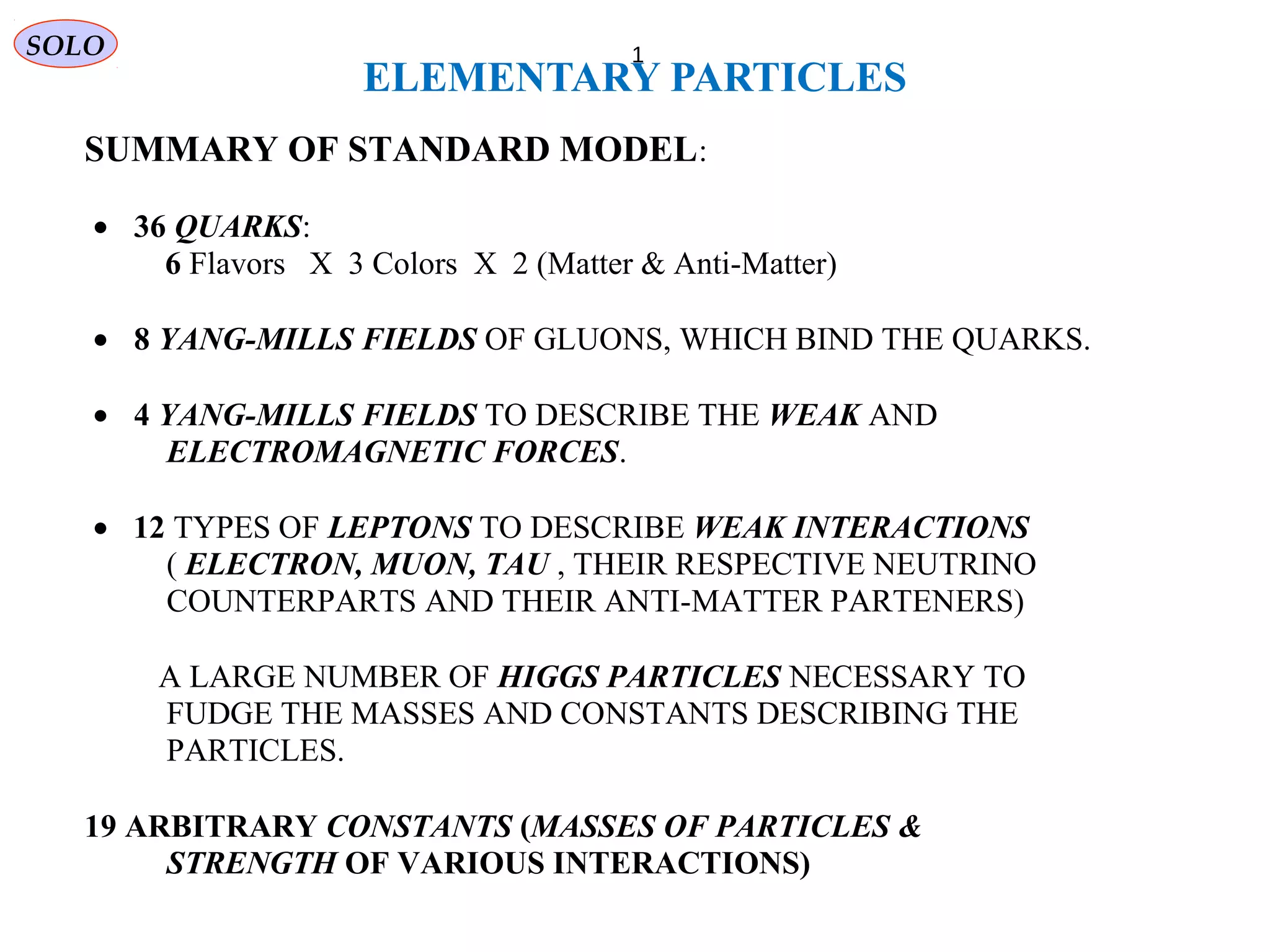 ELEMENTARY PARTICLES
PARTICLES 1
SUMMARY OF STANDARD MODEL:
• 36 QUARKS:
6 Flavors X 3 Colors X 2 (Matter & Anti-Matter)
• 8 YANG-MILLS FIELDS OF GLUONS, WHICH BIND THE QUARKS.
• 4 YANG-MILLS FIELDS TO DESCRIBE THE WEAK AND
ELECTROMAGNETIC FORCES.
• 12 TYPES OF LEPTONS TO DESCRIBE WEAK INTERACTIONS
( ELECTRON, MUON, TAU , THEIR RESPECTIVE NEUTRINO
COUNTERPARTS AND THEIR ANTI-MATTER PARTENERS)
• A LARGE NUMBER OF HIGGS PARTICLES NECESSARY TO
FUDGE THE MASSES AND CONSTANTS DESCRIBING THE
PARTICLES.
• 19 ARBITRARY CONSTANTS (MASSES OF PARTICLES &
STRENGTH OF VARIOUS INTERACTIONS)
SOLO
 