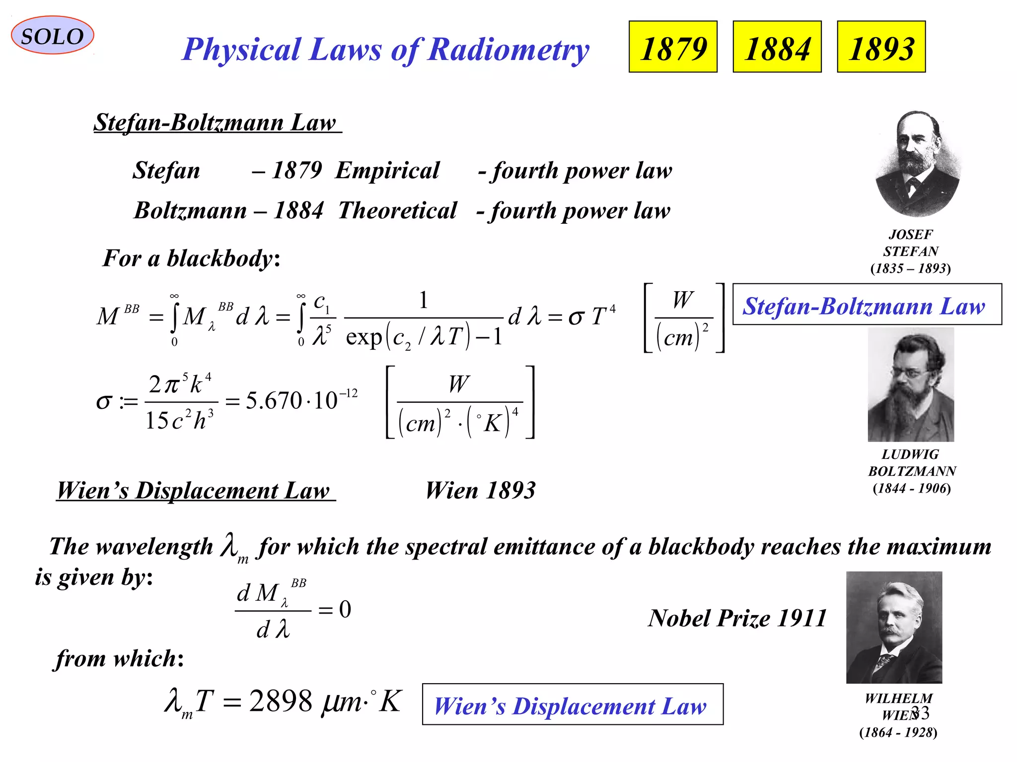 33
Physical Laws of RadiometrySOLO
Stefan-Boltzmann Law
Stefan – 1879 Empirical - fourth power law
Boltzmann – 1884 Theoretical - fourth power law
For a blackbody:
( ) ( )
( ) ( ) 





⋅
⋅==






=
−
==
−
∞∞
∫∫
42
12
32
45
2
4
0 2
5
1
0
10670.5
15
2
:
1/exp
1
Kcm
W
hc
k
cm
W
Td
Tc
c
dMM
BBBB

π
σ
σλ
λλ
λλ
LUDWIG
BOLTZMANN
(1844 - 1906)
Stefan-Boltzmann Law
JOSEF
STEFAN
(1835 – 1893)
1879 1884 1893
Wien’s Displacement Law
0=
λ
λ
d
Md
BB
Wien 1893
from which:
The wavelength for which the spectral emittance of a blackbody reaches the maximum
is given by:
mλ
KmTm

⋅= µλ 2898 Wien’s Displacement Law WILHELM
WIEN
(1864 - 1928)
Nobel Prize 1911
 