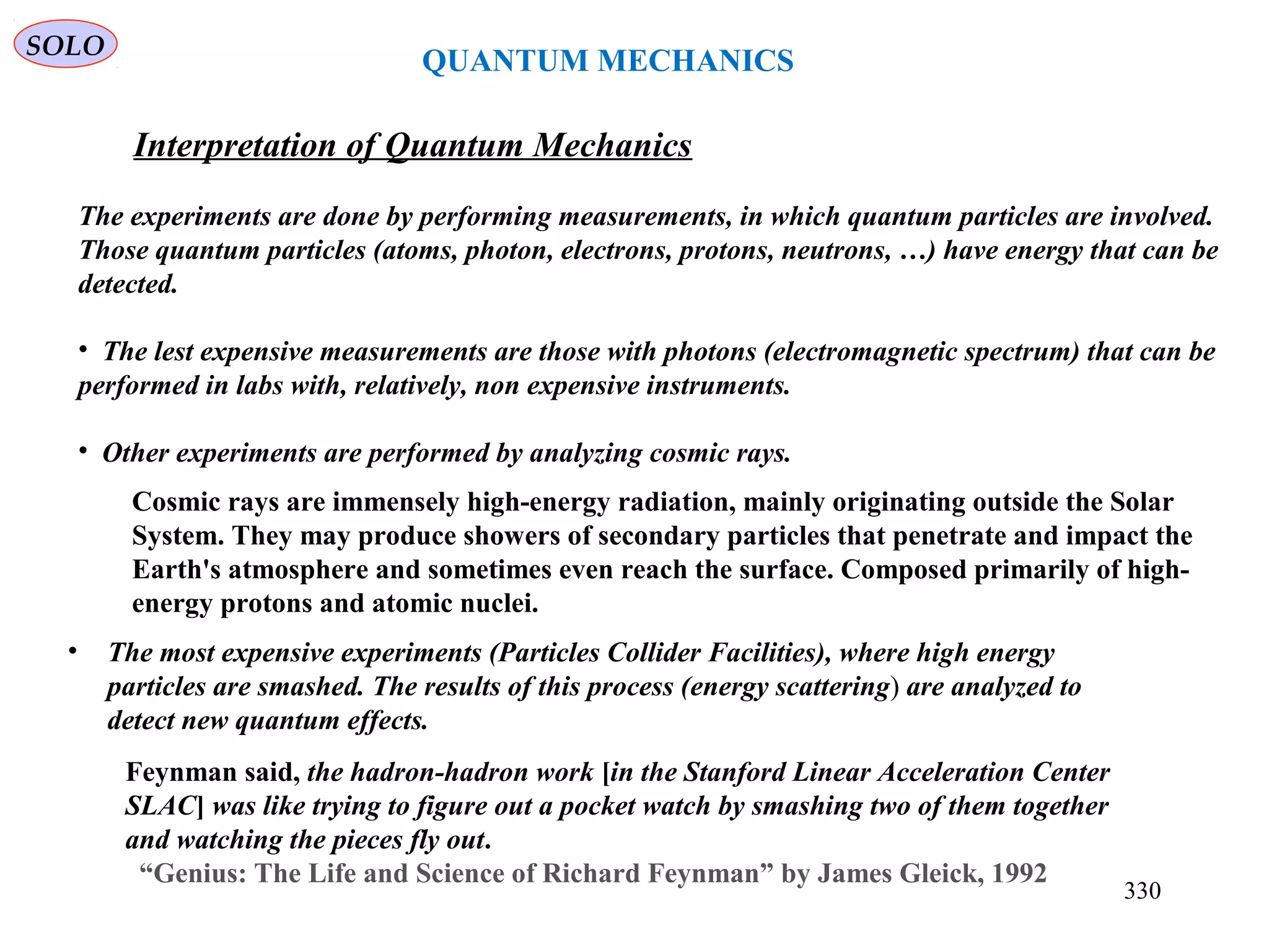 QUANTUM MECHANICS
SOLO
Interpretation of Quantum Mechanics
330
The experiments are done by performing measurements, in which quantum particles are involved.
Those quantum particles (atoms, photon, electrons, protons, neutrons, …) have energy that can be
detected.
• The lest expensive measurements are those with photons (electromagnetic spectrum) that can be
performed in labs with, relatively, non expensive instruments.
• Other experiments are performed by analyzing cosmic rays.
Feynman said, the hadron-hadron work [in the Stanford Linear Acceleration Center
SLAC] was like trying to figure out a pocket watch by smashing two of them together
and watching the pieces fly out.
“Genius: The Life and Science of Richard Feynman” by James Gleick, 1992
Cosmic rays are immensely high-energy radiation, mainly originating outside the Solar
System. They may produce showers of secondary particles that penetrate and impact the
Earth's atmosphere and sometimes even reach the surface. Composed primarily of high-
energy protons and atomic nuclei.
• The most expensive experiments (Particles Collider Facilities), where high energy
particles are smashed. The results of this process (energy scattering) are analyzed to
detect new quantum effects.
 