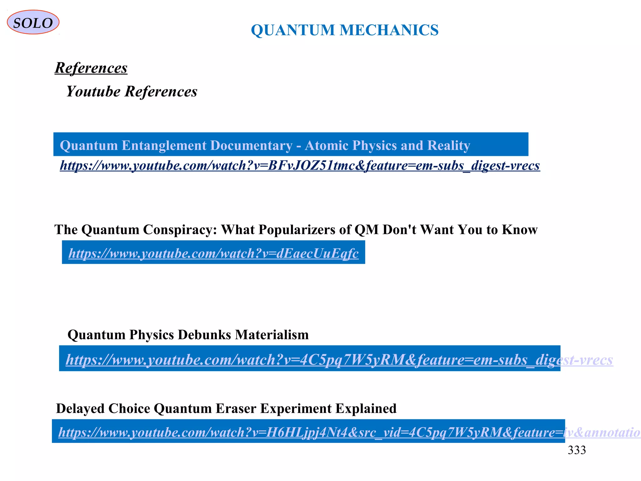 SOLO
QUANTUM MECHANICS
333
https://www.youtube.com/watch?v=BFvJOZ51tmc&feature=em-subs_digest-vrecs
Quantum Entanglement Documentary - Atomic Physics and Reality
References
Youtube References
https://www.youtube.com/watch?v=dEaecUuEqfc
The Quantum Conspiracy: What Popularizers of QM Don't Want You to Know
Quantum Physics Debunks Materialism
https://www.youtube.com/watch?v=4C5pq7W5yRM&feature=em-subs_digest-vrecs
Delayed Choice Quantum Eraser Experiment Explained
https://www.youtube.com/watch?v=H6HLjpj4Nt4&src_vid=4C5pq7W5yRM&feature=iv&annotation
 
