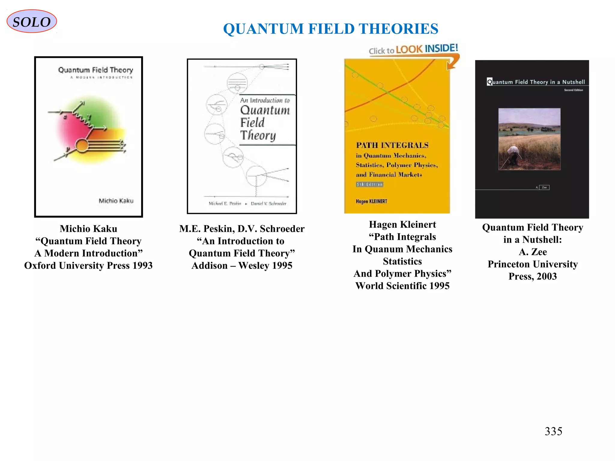 SOLO
QUANTUM FIELD THEORIES
M.E. Peskin, D.V. Schroeder
“An Introduction to
Quantum Field Theory”
Addison – Wesley 1995
Michio Kaku
“Quantum Field Theory
A Modern Introduction”
Oxford University Press 1993
Hagen Kleinert
“Path Integrals
In Quanum Mechanics
Statistics
And Polymer Physics”
World Scientific 1995
Quantum Field Theory
in a Nutshell:
A. Zee
Princeton University
Press, 2003
335
 